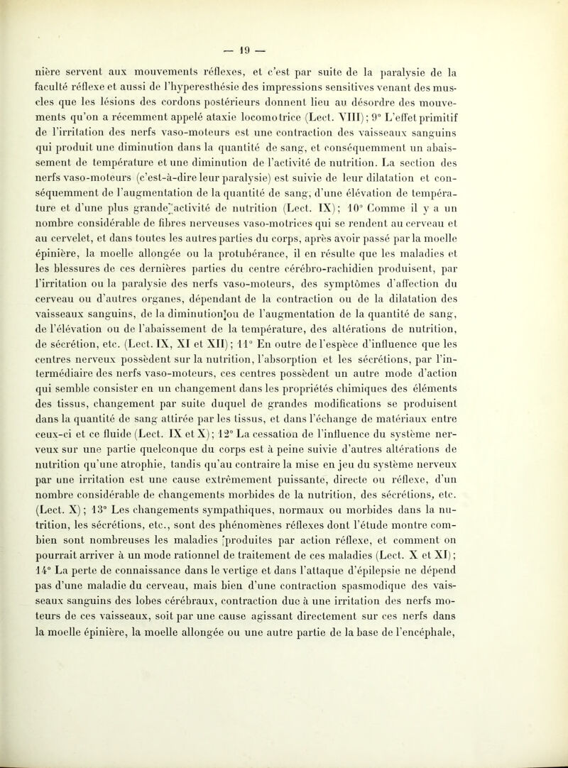 nière servent aux mouvements réflexes, et c’est par suite de la paralysie de la faculté réflexe et aussi de l’hyperesthésie des impressions sensitives venant des mus- cles que les lésions des cordons postérieurs donnent lieu au désordre des mouve- ments qu’on a récemment appelé ataxie locomotrice (Lect. VIII); 9° L’effet primitif de l’irritation des nerfs vaso-moteurs est une contraction des vaisseaux sanguins qui produit une diminution dans la quantité de sang, et conséquemment un abais- sement de température et une diminution de l’activité de nutrition. La section des nerfs vaso-moteurs (c’est-à-dire leur paralysie) est suivie de leur dilatation et con- séquemment de l’augmentation de la quantité de sang, d’une élévation de tempéra- ture et d’une plus grande]'activité de nutrition (Lect. IX); 10° Comme il y a un nombre considérable de fibres nerveuses vaso-motrices qui se rendent au cerveau et au cervelet, et dans toutes les autres parties du corps, après avoir passé parla moelle épinière, la moelle allongée ou la protubérance, il en résulte que les maladies et les blessures de ces dernières parties du centre cérébro-rachidien produisent, par l’irritation ou la paralysie des nerfs vaso-moteurs, des symptômes d’affection du cerveau ou d’autres organes, dépendant de la contraction ou de la dilatation des vaisseaux sanguins, de la diminutionlou de l’augmentation de la quantité de sang, de l’élévation ou de l’abaissement de la température, des altérations de nutrition, de sécrétion, etc. (Lect. IX, XI et XII); 11° En outre del’espèce d’influence que les centres nerveux possèdent sur la nutrition, l’absorption et les sécrétions, par l’in- termédiaire des nerfs vaso-moteurs, ces centres possèdent un autre mode d’action qui semble consister en un changement dans les propriétés chimiques des éléments des tissus, changement par suite duquel de grandes modifications se produisent dans la quantité de sang attirée par les tissus, et dans l’échange de matériaux entre ceux-ci et ce fluide (Lect. IX etX); 12° La cessation de l’influence du système ner- veux sur une partie quelconque du corps est à peine suivie d’autres altérations de nutrition qu’une atrophie, tandis qu’au contraire la mise en jeu du système nerveux par une irritation est une cause extrêmement puissante, directe ou réflexe, d’un nombre considérable de changements morbides de la nutrition, des sécrétions, etc. (Lect. X); 13° Les changements sympathiques, normaux ou morbides dans la nu- trition, les sécrétions, etc., sont des phénomènes réflexes dont l’étude montre com- bien sont nombreuses les maladies (produites par action réflexe, et comment on pourrait arriver à un mode rationnel de traitement de ces maladies (Lect. X et XI) ; 14° La perte de connaissance dans le vertige et dans l’attaque d’épilepsie ne dépend pas d’une maladie du cerveau, mais bien d’une contraction spasmodique des vais- seaux sanguins des lobes cérébraux, contraction duc à une irritation des nerfs mo- teurs de ces vaisseaux, soit par une cause agissant directement sur ces nerfs dans la moelle épinière, la moelle allongée ou une autre partie de la base de l’encéphale,