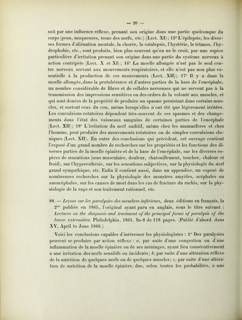 soil par une influence réflexe, prenant son origine dans une partie quelconque du corps (peau, muqueuses, tronc des nerfs, etc.) (Lect. XI) ; 15° L’épilepsie, les diver- ses formes d’aliénation mentale, la chorée, la catalepsie, l’hystérie, le tétanos, l’hy- drophobie, etc., sont produits, bien plus souvent qu’on ne le croit, par une espèce particulière d’irritation prenant son origine dans une partie du système nerveux à action centripète (Lect. X et XI) ; 16° La moelle allongée n’est pas le seul cen- tre nerveux servant aux mouvements respiratoires, et elle n’est pas non plus es- sentielle à la production de ces mouvements (Lect. XII); 17° Il y a dans la moelle allongée, dans la protubérance et d’autres parties de la base de l'encéphale, un nombre considérable de fibres et de cellules nerveuses qui ne servent pas à la transmission des impressions sensitives ou des ordres de la volonté aux muscles, et qui sont douées de la propriété de produire un spasme persistant dans certains mus- cles, et surtout ceux du cou, même lorsqu'elles n’ont été que légèrement irritées. Les convulsions rotatoires dépendent très-souvent de ces spasmes et des change- ments dans l’état des vaisseaux sanguins de certaines parties de l’encéphale (Lect. XII); 18° L’irritation du nerf auditif, même chez les mammifères et chez l'homme, peut produire des mouvements rotatoires ou de simples convulsions clo- niques (Lect. XII). En outre des conclusions qui précèdent, cet ouvrage contient l’exposé d’un grand nombre de recherches sur les propriétés et les fonctions des di- verses parties de la moelle épinière et de la hase de l’encéphale, sur les diverses es- pèces de sensations (sens musculaire, douleur, chatouillement, toucher, chaleur et froid), sur l’hyperesthésie, sur les sensations subjectives, sur la physiologie du nerf grand sympathique, etc. Enfin il contient aussi, dans un appendice, un exposé de nombreuses recherches sur la physiologie des monstres amyèles, acéphales ou anencéphales, sur les causes de mort dans les cas de fracture du rachis, sur la phy- siologie de la rage et son traitement rationnel, etc. 88. — Leçons sur les paralysies des membres inférieurs, deux éditions en français, la 2me publiée en 1865, l'original ayant paru en anglais, sous le titre suivant : Lectures on the diagnosis and treatment of the principal forms of paralysis of the lower extremities. Philadelphia, 1861. In-8 de 118 pages. (Publié d'abord dans XY, April to June 1860.) Voici les conclusions capables d’intéresser les physiologistes : 1° Des paralysies peuvent se produire par action réflexe : a, par suite d’une congestion ou d'une inflammation de la moelle épinière ou de ses méninges, ayant lieu consécutivement à une irritation des nerfs sensitifs ou incidents; ô,par suite d’une altération réflexe de la nutrition de quelques nerfs ou de quelques muscles; c, par suite d’une altéra- tion de nutrition de la moelle épinière, due, selon toutes les probabilités, à une