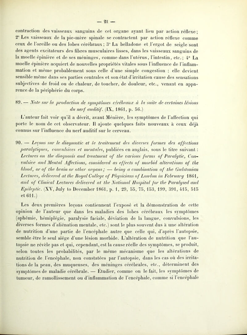 contraction des vaisseaux sanguins de cet organe ayant lieu par action réflexe ; 2° Les vaisseaux de la pie-mère spinale se contractent par action réflexe comme ceux de l’oreille ou des lobes cérébraux; 3° La belladone et l’ergot de seigle sont des agents excitateurs des fibres musculaires lisses, dans les vaisseaux sanguins de la moelle épinière et de ses méninges, comme dans l’utérus, l’intestin, etc.; 4° La moelle épinière acquiert de nouvelles propriétés vitales sous l'influence de l’inflam- mation et même probablement sous celle d’une simple congestion : elle devient sensible même dans ses parties centrales et son état d’irritation cause des sensations subjectives de froid ou de chaleur, de toucher, de douleur, etc., venant en appa- rence de la périphérie du corps. 39. — Note sur la production de symptômes cérébraux à la suite de certaines lésions du nerf auditif. (IX, 1861, p. 56.) L’auteur fait voir qu’il a décrit, avant Ménière, les symptômes de l’affection qui porte le nom de cet observateur. Il ajoute quelques faits nouveaux à ceux déjà connus sur l’influence du nerf auditif sur le cerveau. 90. — Leçons sur le diagnostic et le traitement des diverses formes des affections paralytiques, convulsives et mentales, publiées en anglais, sous le titre suivant : Lectures on the diagnosis and treatment of the varions forms of Paralytic, Con- vidsive and Mental Affections, considered as effects of morbid alterations of the blood, or of the brain or other or y ans ; — being a combination of the Gulstonian Lectures, delivered at the Royal College of Physicians of London in February 1861, and of Clinical Lectures delivered at the National Hospital for the Paralysed and Epileptic. (XV, July to December 1861, p. 1, 29, 55, 75, 153, 199, 391, 415, 515 et 611.) Les deux premières leçons contiennent l’exposé et la démonstration de cette opinion de l’auteur que dans les maladies des lobes cérébraux les symptômes (aphémie, hémiplégie, paralysie faciale, déviation de la langue, convulsions, les diverses formes d’aliénation mentale, etc.) sont le plus souvent dus à une altération de nutrition d’une partie de l’encéphale autre que celle qui, d’après l’autopsie, semble être le seul siège d’une lésion morbide. L’altération de nutrition que l’au- topsie ne révèle pas et qui, cependant, est la cause réelle des symptômes, se produit, selon toutes les probabilités, par le même mécanisme que les altérations de nutrition de l’encéphale, non constatées par l’autopsie, dans les cas où des irrita- tions de la peau, des muqueuses, des méninges cérébrales, etc., déterminent des symptômes de maladie cérébrale. — Étudier, comme on le fait, les symptômes de tumeur, de ramollissement ou d’inflammation de l’encéphale, comme si l’encéphale