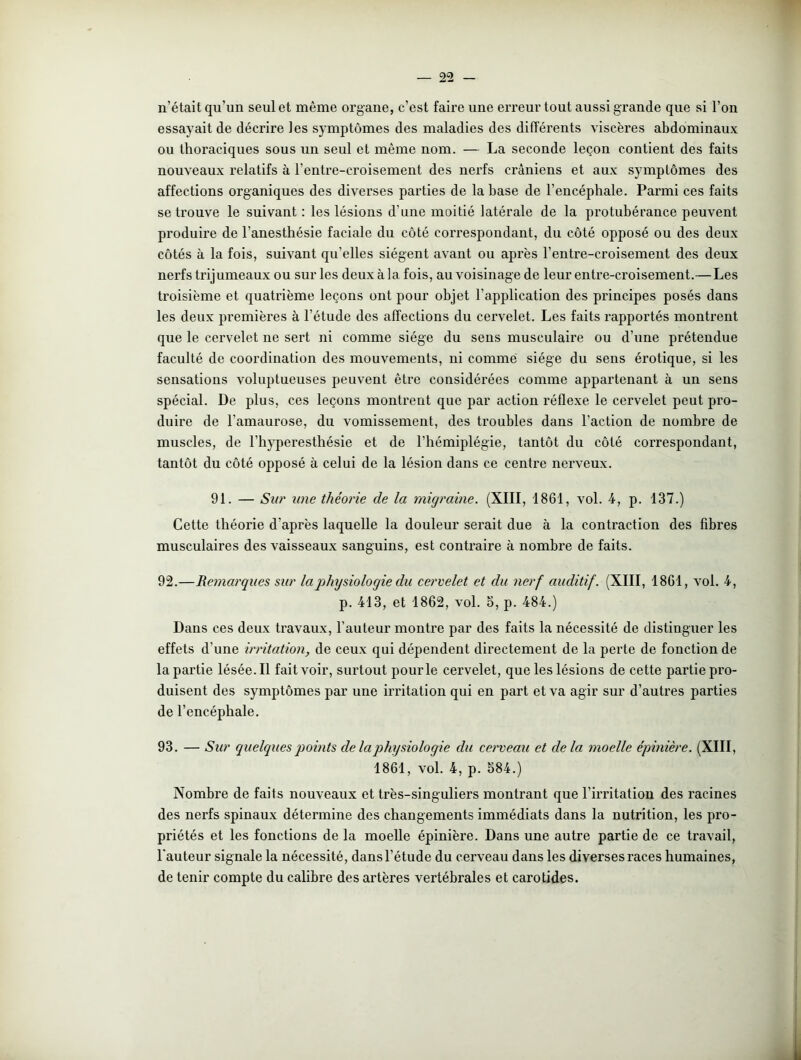 n’était qu’un seul et même organe, c’est faire une erreur tout aussi grande que si l’on essayait de décrire les symptômes des maladies des différents viscères abdominaux ou thoraciques sous un seul et même nom. — La seconde leçon contient des faits nouveaux relatifs à l’entre-croisement des nerfs crâniens et aux symptômes des affections organiques des diverses parties de la base de l’encéphale. Parmi ces faits se trouve le suivant : les lésions d’une moitié latérale de la protubérance peuvent produire de l’anesthésie faciale du côté correspondant, du côté opposé ou des deux côtés à la fois, suivant qu'elles siègent avant ou après l’entre-croisement des deux nerfs trijumeaux ou sur les deux à la. fois, au voisinage de leur entre-croisement.—Les troisième et quatrième leçons ont pour objet l’application des principes posés dans les deux premières à l’étude des affections du cervelet. Les faits rapportés montrent que le cervelet ne sert ni comme siège du sens musculaire ou d’une prétendue faculté de coordination des mouvements, ni comme siège du sens érotique, si les sensations voluptueuses peuvent être considérées comme appartenant à un sens spécial. De plus, ces leçons montrent que par action réflexe le cervelet peut pro- duire de l’amaurose, du vomissement, des troubles dans l’action de nombre de muscles, de l’hyperesthésie et de l'hémiplégie, tantôt du côté correspondant, tantôt du côté opposé à celui de la lésion dans ce centre nerveux. 91. — Sur une théorie de la migraine. (XIII, 1861, vol. 4, p. 137.) Cette théorie d'après laquelle la douleur serait due à la contraction des fibres musculaires des vaisseaux sanguins, est contraire à nombre de faits. 92. —Remarques sur la physiologie du cervelet et du nerf auditif. (XIII, 1861, vol. 4, p. 413, et 1862, vol. S, p. 484.) Dans ces deux travaux, l’auteur montre par des faits la nécessité de distinguer les effets d'une irritation, de ceux qui dépendent directement de la perte de fonction de la partie lésée. Il fait voir, surtout pour le cervelet, que les lésions de cette partie pro- duisent des symptômes par une irritation qui en part et va agir sur d’autres parties de l’encéphale. 93. — Sur quelques points de la physiologie du cerveau et delà moelle épinière. (XIII, 1861, vol. 4, p. 584.) Nombre de faits nouveaux et très-singuliers montrant que l’irritation des racines des nerfs spinaux détermine des changements immédiats dans la nutrition, les pro- priétés et les fonctions de la moelle épinière. Dans une autre partie de ce travail, l’auteur signale la nécessité, dans l’étude du cerveau dans les diverses races humaines, de tenir compte du calibre des artères vertébrales et carotides.