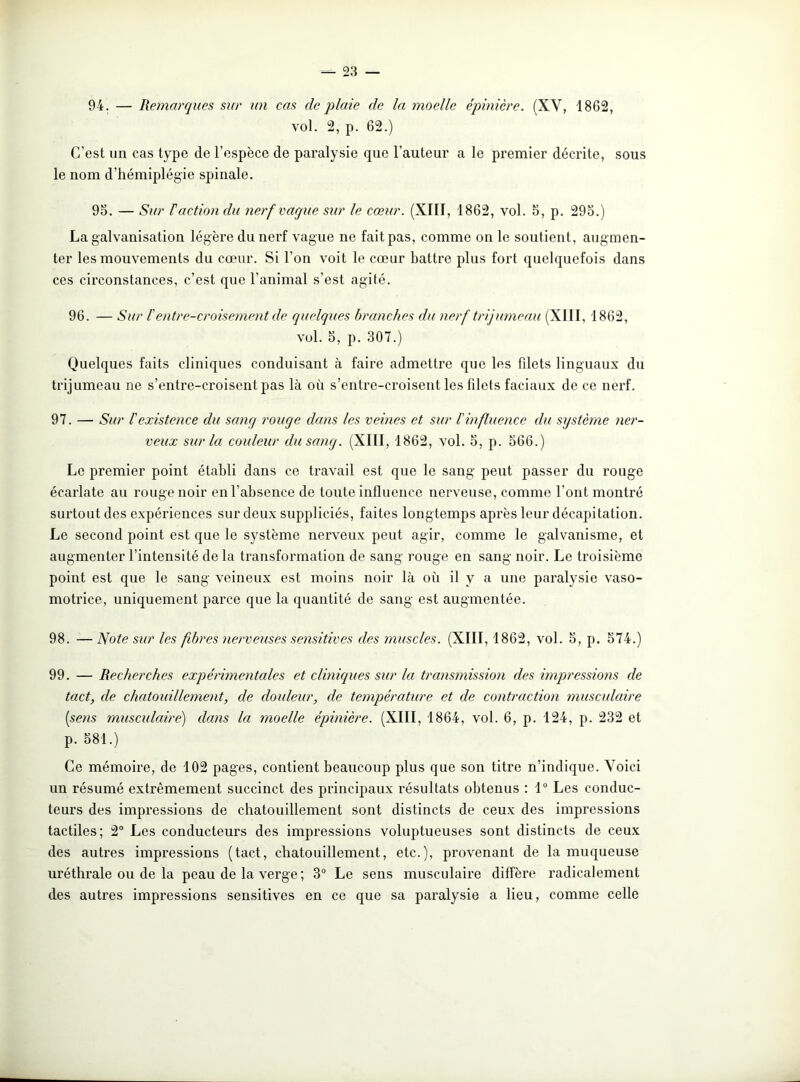 94. — Remarques sur un cas de plaie de la moelle épinière. (XV, 1862, vol. 2, p. 62.) C’est un cas type de l’espèce de paralysie que l’auteur a le premier décrite, sous le nom d’hémiplégie spinale. 95. — Sur F action du nerf vaque sur le cœur. (XIII, 1862, vol. 5, p. 295.) La galvanisation légère du nerf vague ne fait pas, comme on le soutient, augmen- ter les mouvements du cœur. Si l’on voit le cœur battre plus fort quelquefois dans ces circonstances, c’est que l’animal s’est agité. 96. — Sur l'entre-croisement de quelques branches du nerf trijumeau (XIII. 1862, vol. 5, p. 307.) Quelques faits cliniques conduisant à faire admettre que les fdets linguaux du trijumeau ne s’entre-croisent pas là où s’entre-croisent les filets faciaux de ce nerf. 97. — Sur l'existence du sang rouge dans les veines et sur l'influence du système ner- veux sur la couleur du sang. (XIII, 1862, vol. 5, p. 566.) Le premier point établi dans ce travail est que le sang peut passer du rouge écarlate au rouge noir en l’absence de toute influence nerveuse, comme l’ont montré surtout des expériences sur deux suppliciés, faites longtemps après leur décapitation. Le second point est que le système nerveux peut agir, comme le galvanisme, et augmenter l’intensité de la transformation de sang rouge en sang noir. Le troisième point est que le sang veineux est moins noir là où il y a une paralysie vaso- motrice, uniquement parce que la quantité de sang est augmentée. 98. — Note sur les fibres nerveuses sensitives des muscles. (XIII, 1862, vol. 5, p. 574.) 99. — Recherches expérimentales et cliniques sur la transmission des impressions de tact, de chatouillement, de douleur, de température et de contraction musculaire (sens musculaire) dans la moelle épinière. (XIII, 1864, vol. 6, p. 124, p. 232 et p. 581.) Ce mémoire, de 102 pages, contient beaucoup plus que son titre n’indique. Voici un résumé extrêmement succinct des principaux résultats obtenus : 1° Les conduc- teurs des impressions de chatouillement sont distincts de ceux des impressions tactiles; 2° Les conducteurs des impressions voluptueuses sont distincts de ceux des autres impressions (tact, chatouillement, etc.), provenant de la muqueuse uréthrale ou de la peau de la verge ; 3° Le sens musculaire diffère radicalement des autres impressions sensitives en ce que sa paralysie a lieu, comme celle