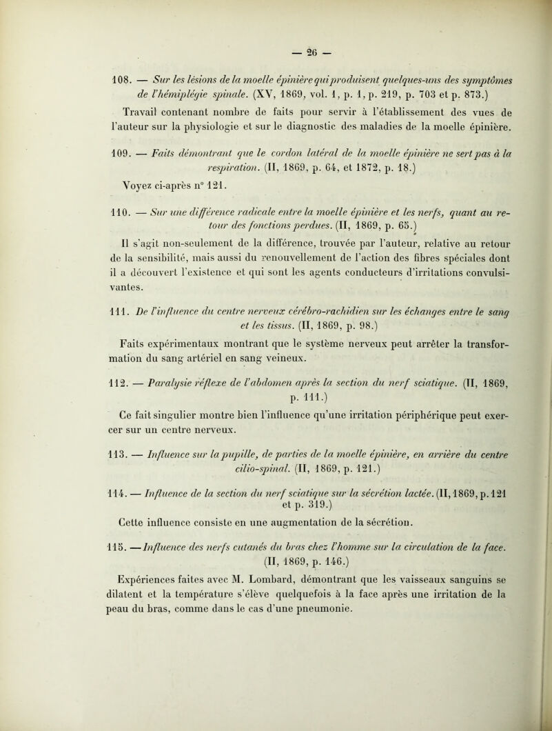 108. — Sur les lésions delà moelle épinière qui produisent quelques-uns des symptômes de l’hémiplégie spinale. (XV, 1869, vol. 1, p. l,p. 219, p. 703 et p. 873.) Travail contenant nombre de faits pour servir à l’établissement des vues de l’auteur sur la physiologie et sur le diagnostic des maladies de la moelle épinière. 109. — Faits démontrant que le cordon latéral de la moelle épinière ne sert pas à la respiration. (II, 1869, p. 64, et 1872, p. 18.) Voyez ci-après n° 121. 110. — Sur une différence radicale entre la moelle épinière et les nerfs, quant au re- tour des fonctions perdues. (II, 1869, p. 65.) * Il s’agit non-seulement de la différence, trouvée par l’auteur, relative au retour de la sensibilité, mais aussi du renouvellement de l’action des fibres spéciales dont il a découvert l’existence et qui sont les agents conducteurs d’irritations convulsi- vantes. 111. De l'influence du centre nerveux cérébro-rachidien sur les échanges entre le sang et les tissus. (II, 1869, p. 98.) Faits expérimentaux montrant que le système nerveux peut arrêter la transfor- mation du sang artériel en sang- veineux. 112. — Paralysie réflexe de l’abdomen après la section du nerf sciatique. (Il, 1869, P. m.) Ce fait singulier montre bien l'influence qu’une irritation périphérique peut exer- cer sur un centre nerveux. 113. — Influence sur la pupille, de parties de la moelle épinière, en arrière du centre cilio-spinal. (II, 1869, p. 121.) 114. — Influence de la section du nerf sciatique sur la sécrétion lactée. (II, 1869, p. 121 et p. 319.) Cette influence consiste en une augmentation de la sécrétion. 115. —Influence des nerfs cutanés du bras chez l’homme sur la circulation de la face. (II, 1869, p. 146.) Expériences faites avec M. Lombard, démontrant que les vaisseaux sanguins se dilatent et la température s’élève quelquefois à la face après une irritation de la peau du bras, comme dans le cas d’une pneumonie.