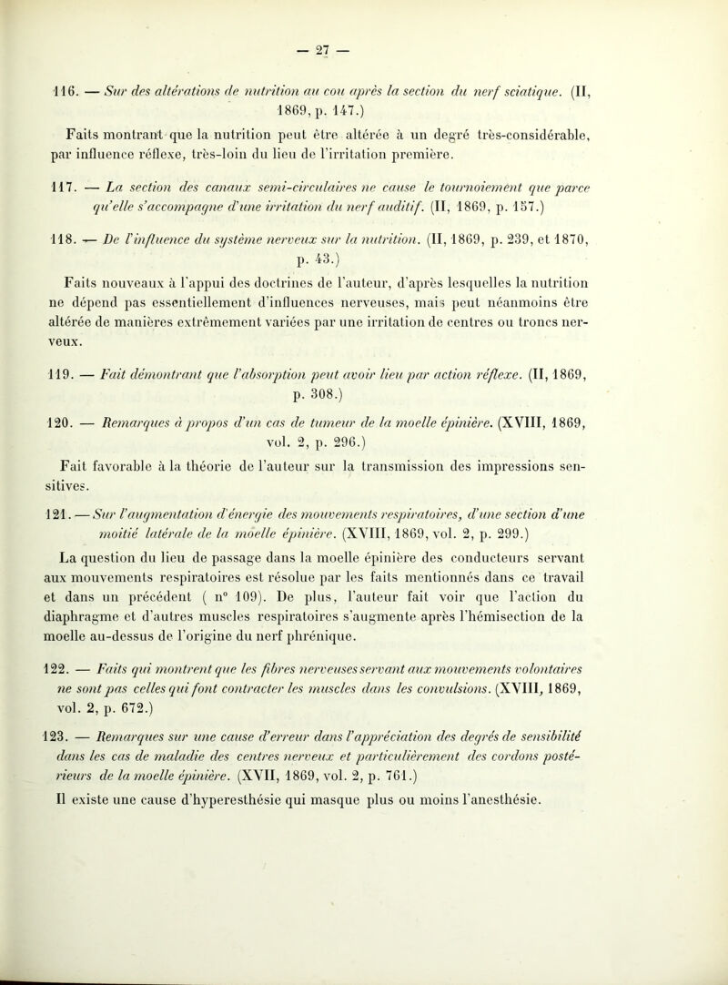 116. — Sur des altérations de nutrition au cou après la section du nerf sciatique. (II, 1869, p. 147.) Faits montrant que la nutrition peut être altérée à un degré très-considérable, par influence réflexe, très-loin du lieu de l'irritation première. 117. — La section des canaux semi-circulaires ne cause le tournoiement que parce quelle s’ac Compaq ne d'une irritation du nerf auditif. (II, 1869, p. 157.) 118. De l'influence du système nerveux sur la nutrition. (II, 1869, p. 239, et 1870, p. 43.) Faits nouveaux à l'appui des doctrines de l'auteur, d'après lesquelles la nutrition ne dépend pas essentiellement d’influences nerveuses, mais peut néanmoins être altérée de manières extrêmement variées par une irritation de centres ou troncs ner- veux. 119. — Fait démontrant que l’absorption peut avoir lieu par action réflexe. (II, 1869, p. 308.) 120. — Remarques à propos d’un cas de tumeur de la moelle épinière. (XVIII, 1869, vol. 2, p. 296.) Fait favorable à la théorie de l’auteur sur la transmission des impressions sen- sitives. 121. —Sur l’augmentation d'énergie des mouvements respiratoires, d’une section d’une moitié latérale de la moelle épinière. (XVIII, 1869, vol. 2, p. 299.) La question du lieu de passage dans la moelle épinière des conducteurs servant aux mouvements respiratoires est résolue par les faits mentionnés dans ce travail et dans un précédent ( n° 109). De plus, l'auteur fait voir que l’action du diaphragme et d’autres muscles respiratoires s’augmente après l’hémisection de la moelle au-dessus de l’origine du nerf phrénique. 122. — Faits qui montrent que les fibres nerveuses servant aux mouvements volontaires ne sont pas celles qui font contracter les muscles dans les convulsions. (XVIII, 1869, vol. 2, p. 672.) 123. — Remarques sur une cause d’erreur dans l’appréciation des degrés de sensibilité clans les cas de maladie des centres nerveux et particulièrement des cordons posté- rieurs de la moelle épinière. (XVII, 1869, vol. 2, p. 761.) Il existe une cause d’hyperesthésie qui masque plus ou moins l’anesthésie.
