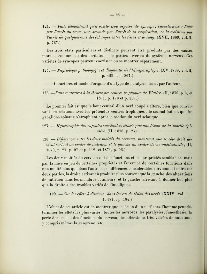 124. — Faits démontrant qu'il existe trois espèces de syncope, caractérisées : l’une par l’arrêt du cœur, une seconde par l’arrêt de la respiration, et la troisième par l’arrêt de quelques-uns des échanges entre les tissus et le satig. (XVII, 1869, vol. 2, p. 767.) Ces trois états particuliers et distincts peuvent être produits par des causes morales comme par des irritations de parties diverses du système nerveux. Ces variétés de syncopes peuvent coexister ou se montrer séparément. 125. — Physiologie pathologique et diagnostic de Vhémiparaplégie. (XV, 1869, vol. 2, p. 429 et p. 867.) Caractères et mode d’origine d’un type de paralysie décrit par l’auteur. 126. —Faits contraires à la théorie des centres trophiques de Waller. (II, 1870, p. 5, et 1871, p. 170 et p. 207.) Le premier fait est que le bout central d’un nerf coupé s’altère, bien que conser- vant ses relations avec les prétendus centres trophiques ; le second fait est que les ganglions spinaux s’atrophient après la section du nerf sciatique. 127. — Hypertrophie des capsules surrénales, causée par une lésion de la moelle épi- nière. (II, 1870, p. 27). 128. — Différences entre les deux moitiés du cerveau, montrant que le côté droit de- vient surtout un centre de nutrition et le gauche un centre de vie intellectuelle ; (II, 1870, p. 27, p. 97 et p. 112, et 1871, p. 96.) Les deux moitiés du cerveau ont des fonctions et des propriétés semblables, mais par la mise en jeu de certaines propriétés et l’exercice de certaines fonctions dans une moitié plus que dans l’autre, des différences considérables surviennent entre ces deux parties, la droite arrivant à produire plus souvent que la gauche des altérations de nutrition dans les membres et ailleurs, et la gauche arrivant à donner lieu plus que la droite à des troubles variés de l'intelligence. 129. — Sur les effets à distance, dans les cas de lésion des nerfs. (XXIV, vol. 4, 1870, p. 184.) L’objet de cet article est de montrer que la lésion d'un nerf chez l’homme peut dé- terminer les effets les plus variés : toutes les névroses, les paralysies, l’anesthésie, la perte des sens et des fonctions du cerveau, des altérations très-variées de nutrition, y compris même la gangrène, etc.