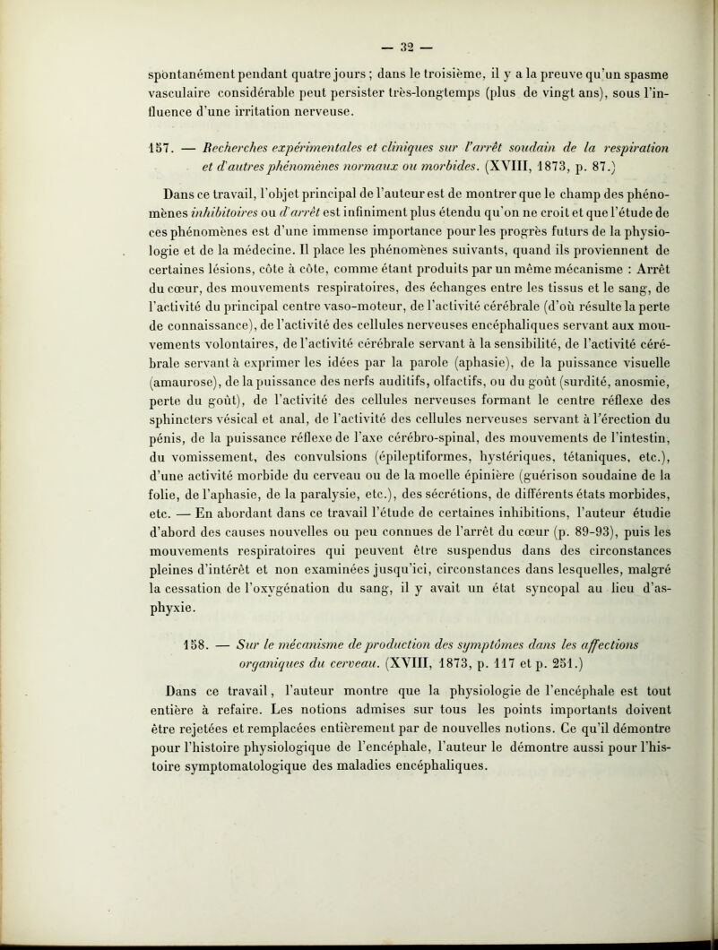spontanément pendant quatre jours ; dans le troisième, il y a la preuve qu’un spasme vasculaire considérable peut persister très-longtemps (plus de vingt ans), sous l’in- fluence d’une irritation nerveuse. 157. — Recherches expérimentales et cliniques sur l’arrêt soudain de la respiration et d'autres phénomènes normaux ou morbides. (XVIII, 1873, p. 87.) Dans ce travail, l’objet principal de l’auteur est de montrer que le champ des phéno- mènes inhibitoires ou d'arrêt est infiniment plus étendu qu’on ne croit et que l’étude de ces phénomènes est d’une immense importance pour les progrès futurs de la physio- logie et de la médecine. Il place les phénomènes suivants, quand ils proviennent de certaines lésions, côte à côte, comme étant produits par un même mécanisme : Arrêt du cœur, des mouvements respiratoires, des échanges entre les tissus et le sang, de l'activité du principal centre vaso-moteur, de l’activité cérébrale (d’où résulte la perte de connaissance), de l’activité des cellules nerveuses encéphaliques servant aux mou- vements volontaires, de l'activité cérébrale servant à la sensibilité, de l’activité céré- brale servant à exprimer les idées par la parole (aphasie), de la puissance visuelle (amaurose), de la puissance des nerfs auditifs, olfactifs, ou du goût (surdité, anosmie, pei'te du goût), de l’activité des cellules nerveuses formant le centre réflexe des sphincters vésical et anal, de l’activité des cellules nerveuses servant à l’érection du pénis, de la puissance réflexe de l'axe cérébro-spinal, des mouvements de l’intestin, du vomissement, des convulsions (épileptiformes, hystériques, tétaniques, etc.), d’une activité morbide du cerveau ou de la moelle épinière (guérison soudaine de la folie, de l’aphasie, de la paralysie, etc.), des sécrétions, de différents états morbides, etc. — En abordant dans ce travail l’étude de certaines inhibitions, l’auteur étudie d’abord des causes nouvelles ou peu connues de l’arrêt du cœur (p. 89-93), puis les mouvements respiratoires qui peuvent être suspendus dans des circonstances pleines d’intérêt et non examinées jusqu’ici, circonstances dans lesquelles, malgré la cessation de l’oxygénation du sang, il y avait un état syncopal au lieu d’as- phyxie. 158. — Sur le mécanisme de production des symptômes dans les affections organiques du cerveau. (XVIII, 1873, p. 117 etp. 251.) Dans ce travail, l’auteur montre que la physiologie de l’encéphale est tout entière à refaire. Les notions admises sur tous les points importants doivent être rejetées et remplacées entièrement par de nouvelles notions. Ce qu’il démontre pour l’histoire physiologique de l’encéphale, l'auteur le démontre aussi pour l’his- toire symptomatologique des maladies encéphaliques.