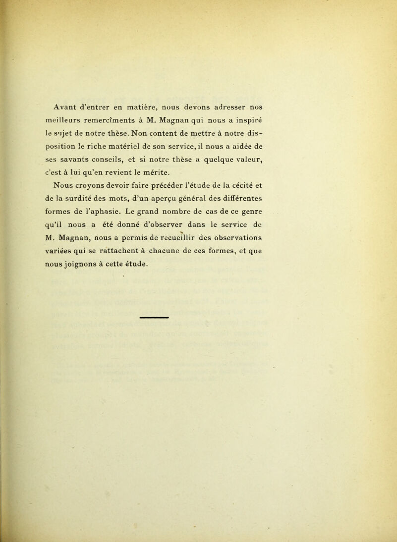 Avant d’entrer en matière, nous devons adresser nos meilleurs remercîments à M. Magnan qui nous a inspiré le sujet de notre thèse. Non content de mettre à notre dis- position le riche matériel de son service, il nous a aidée de ses savants conseils, et si notre thèse a quelque valeur, c’est à lui qu’en revient le mérite. Nous croyons devoir faire précéder l’étude de la cécité et de la surdité des mots, d’un aperçu général des différentes formes de l’aphasie. Le grand nombre de cas de ce genre qu’il nous a été donné d’observer dans le service de M. Magnan, nous a permis de recueillir des observations variées qui se rattachent à chacune de ces formes, et que nous joignons à cette étude.