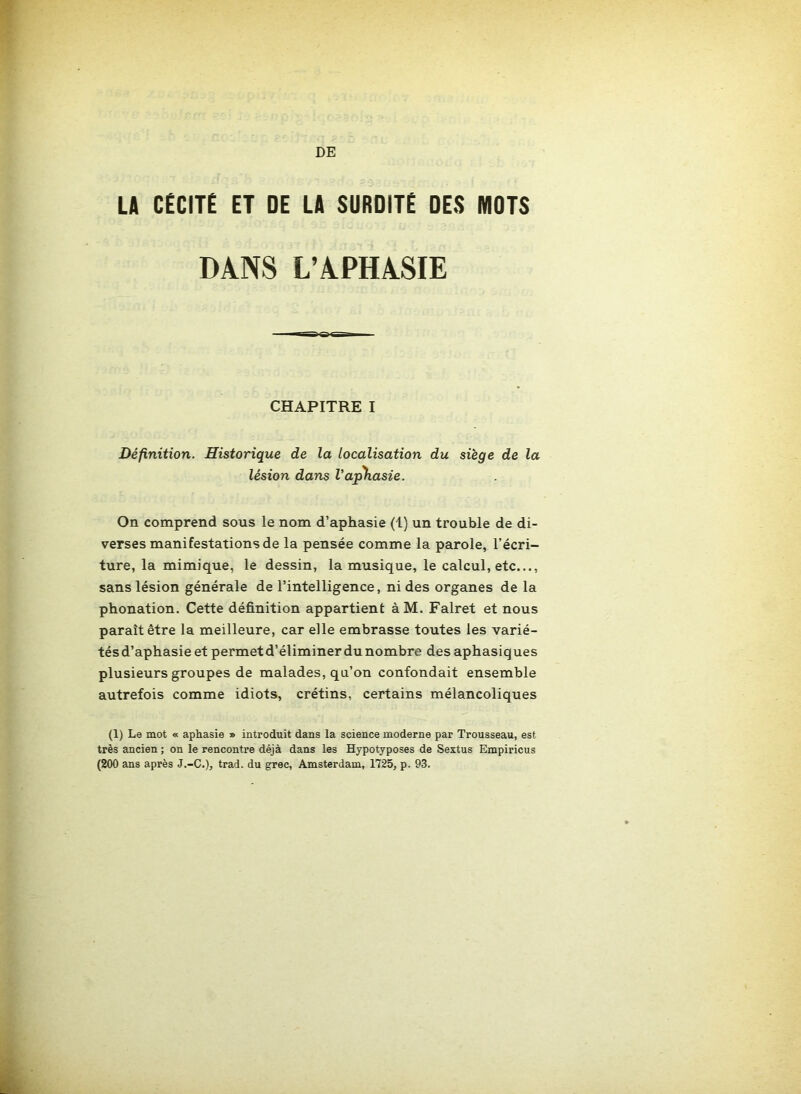 DE LA CECITE ET DE LA SURDITE DES MOTS DANS L’APHASIE CHAPITRE I Définition. Historique de la localisation du siège de la lésion dans Vaphasie. On comprend sous le nom d’aphasie (1) un trouble de di- verses manifestations de la pensée comme la parole, l’écri- ture, la mimique, le dessin, la musique, le calcul, etc..., sans lésion générale de l’intelligence, ni des organes de la phonation. Cette définition appartient àM. Falret et nous paraît être la meilleure, car elle embrasse toutes les varié- tésd’aphasie et permet d’éliminer du nombre des aphasiques plusieurs groupes de malades, qu’on confondait ensemble autrefois comme idiots, crétins, certains mélancoliques (1) Le mot « aphasie » introduit dans la science moderne par Trousseau, est très ancien ; on le rencontre déjà dans les Hypotyposes de Sextus Empiricus (200 ans après J.-C.), trad. du grec, Amsterdam, 1725, p. 93.