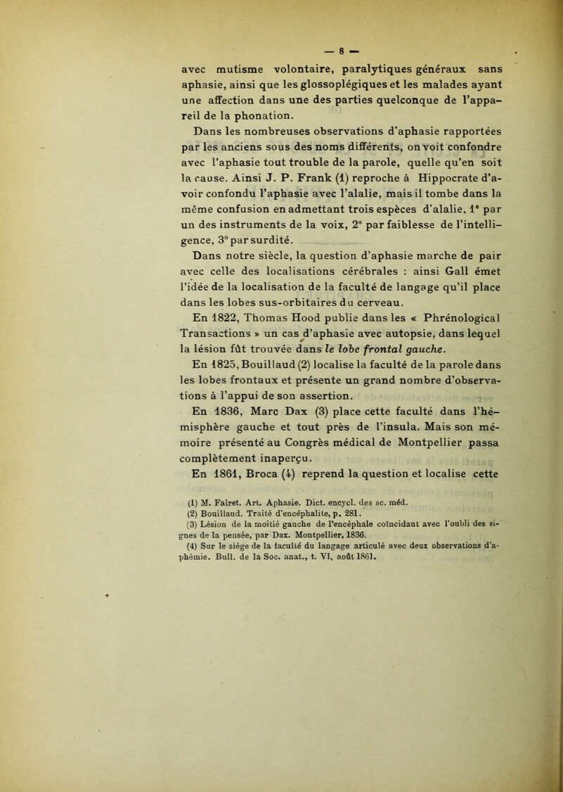 1 avec mutisme volontaire, paralytiques généraux sans aphasie, ainsi que les glossoplégiques et les malades ayant une affection dans une des parties quelconque de l’appa- reil de la phonation. Dans les nombreuses observations d’aphasie rapportées par les anciens sous des noms différents, on voit confondre avec l’aphasie tout trouble de la parole, quelle qu’en soit la cause. Ainsi J. P. Frank (1) reproche à Hippocrate d’a- voir confondu l’aphasie avec l’alalie, mais il tombe dans la même confusion en admettant trois espèces d’alalie, 1' par un des instruments de la voix, 2® par faiblesse de l’intelli- gence, 3° par surdité. Dans notre siècle, la question d’aphasie marche de pair avec celle des localisations cérébrales : ainsi Gall émet l’idée de la localisation de la faculté de langage qu’il place dans les lobes sus-orbitaires du cerveau. En 1822, Thomas Hood publie dans les « Phrénological Transactions » un cas^d’aphasie avec autopsie, dans lequel la lésion fût trouvée dans le lohe frontal gauche. En 1825, Bouillaud (2) localise la faculté de la parole dans les lobes frontaux et présente un grand nombre d’observa- tions à l’appui de son assertion. En 1836, Marc Dax (3) place cette faculté dans l’hé- misphère gauche et tout près de l’insula. Mais son mé- moire présenté au Congrès médical de Montpellier passa complètement inaperçu. En 1861, Broca (4) reprend la question et localise cette (1) M. Falret. Art. Aphasie. Dict. encycl. des sc. méd. (2) Bouillaud. Traité d'encéphalite, p. 281. (3) Lésion de la moitié gauche de l’encéphale coïncidant avec l’oubli des si- gnes de la pensée, par Dax. Montpellier, 1836. (4) Sur le siège de la faculté du langage articulé avec deux observations d’a- phémie. Bull, de la Soc. anat., t. VI, août 1861.