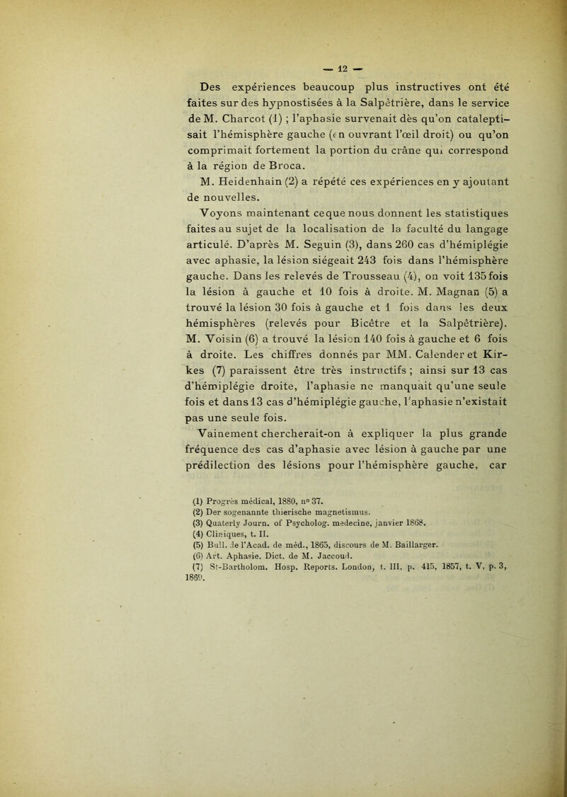 Des expériences beaucoup plus instructives ont été faites sur des hypnostisées à la Salpétrière, dans le service deM. Charcot (1) ; l’aphasie survenait dès qu’on catalepti- sait l’hémisphère gauche (en ouvrant l’œil droit) ou qu’on comprimait fortement la portion du crâne qui correspond à la région de Broca. M. Heidenhain (2) a répété ces expériences en y ajoutant de nouvelles. Voyons maintenant cequenous donnent les statistiques faites au sujet de la localisation de la faculté du langage articulé. D’après M. Seguin (3), dans 260 cas d’hémiplégie avec aphasie, la lésion siégeait 243 fois dans l’hémisphère gauche. Dans les relevés de Trousseau (4), on voit 135fois la lésion à gauche et 10 fois à droite. M. Magnan (5) a trouvé la lésion 30 fois à gauche et 1 fois dans les deux hémisphères (relevés pour Bicêtre et la Salpêtrière). M. Voisin (6) a trouvé la lésion 140 fois à gauche et 6 fois à droite. Les chiffres donnés par MM. Calender et Kir- kes (7) paraissent être très instructifs ; ainsi sur 13 cas d’hémiplégie droite, l’aphasie ne manquait qu’une seule fois et dans 13 cas d’hémiplégie gauche, l’aphasie n’existait pas une seule fois. Vainement chercherait-on à expliquer la plus grande fréquence des cas d’aphasie avec lésion à gauche par une prédilection des lésions pour l’hémisphère gauche, car (1) Progi’ès médical, 1880, n° 37. (2) Der sogenaante thierische magnetismus. (3) Quaterly Journ. of Psycholog. medecine, janvier 1868. (4) Cliniques, t. II. (5) Bull, de l'Acad. de méd., 1865, discours de M. Baillarger. (6) Art. Aphasie. Dict. de M. Jaccoud. (7) St-Bartholom. Hosp. Reports. London, t. III, p. 415, 1857, t. V, p. 3, 1869.