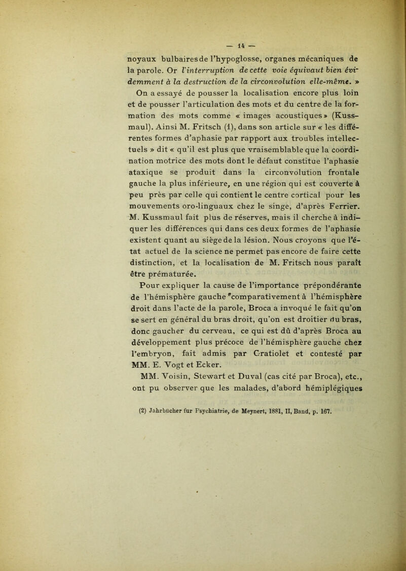 noyaux bulbaires de l’hypoglosse, organes mécaniques de la parole. Or l'interruption de cette voie équivaut bien ém~ demment à la destruction de la circonvolution elle-même. » On a essayé de pousser la localisation encore plus loin et de pousser l’articulation des mots et du centre de la for- mation des mots comme « images acoustiques » {Kuss- maul). Ainsi M. Fritsch (1), dans son article sur « les diffé- rentes formes d’aphasie par rapport aux troubles intellec- tuels » dit « qu’il est plus que vraisemblable que la coordi- nation motrice des mots dont le défaut constitue l’aphasie ataxique se produit dans la circonvolution frontale gauche la plus inférieure, en une région qui est couverte à peu près par celle qui contient le centre cortical pour les mouvements oro-linguaux chez le singe, d’après Ferrier. M. Kussmaul fait plus de réserves, mais il cherche à indi- quer les différences qui dans ces deux formes de l’aphasie existent quant au siège de la lésion. Nous croyons que l’é- tat actuel de la science ne permet pas encore de faire cette distinction, et la localisation de M. Fritsch nous paraît être prématurée. Pour expliquer la cause de l’importance prépondérante de l’hémisphère gauche ^comparativement à l’hémisphère droit dans l’acte de la parole, Broca a invoqué le fait qu’on se sert en général du bras droit, qu’on est droitier du bras, donc gaucher du cerveau, ce qui est dû d’après Broca au développement plus précoce de l’hémisphère gauche chez l’embryon, fait admis par C-ratiolet et contesté par MM. E. Vogt et Ecker. MM. Voisin, Stewart et Duval (cas cité par Broca), etc., ont pu observer que les malades, d’abord hémiplégiques (2) Jahrbücher fur Psychiatrie, de Meynert, 1881, II, Band, p. 167.