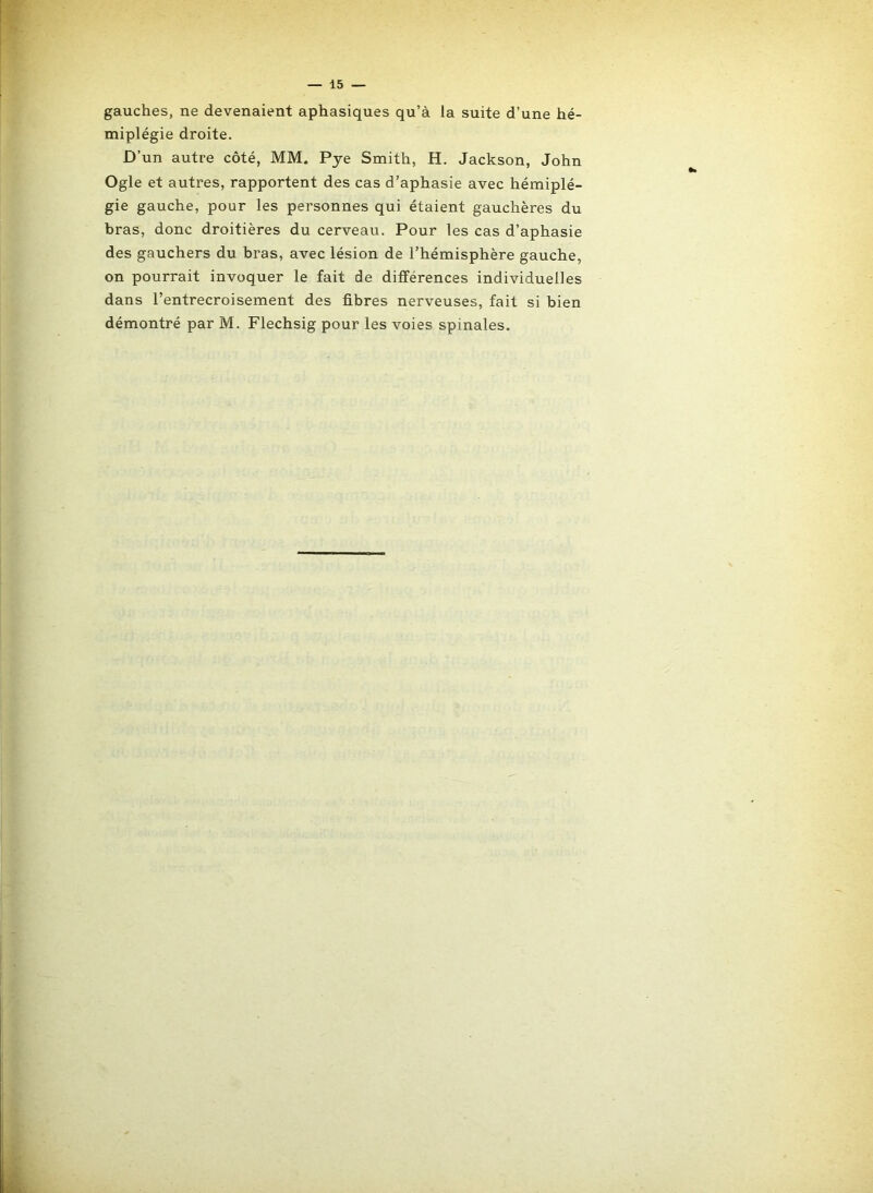 gauches, ne devenaient aphasiques qu’à la suite d’une hé- miplégie droite. D’un autre côté, MM. Pye Smith, H. Jackson, John Ogle et autres, rapportent des cas d’aphasie avec hémiplé- gie gauche, pour les personnes qui étaient gauchères du bras, donc droitières du cerveau. Pour les cas d’aphasie des gauchers du bras, avec lésion de l’hémisphère gauche, on pourrait invoquer le fait de différences individuelles dans l’entrecroisement des fibres nerveuses, fait si bien démontré par M. Flechsig pour les voies spinales.
