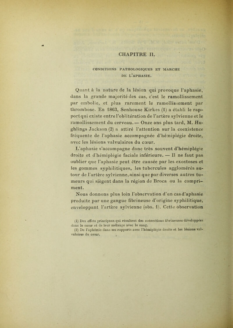 CONDITIONS PATHOLOGIQUES ET MARCHE DE l’aphasie. Quant à la nature de la lésion qui provoque l’apliasie, dans la grande majorité des cas, c’est le ramollissement par embolie, et plus rarement le ramollissement par thrombose. En 1863, Senhouse Kirkes (1) a établi le rap- port qui existe entre l’oblitération de l’artère s^dvienne et le ramollissement du cerveau.— Onze ans plus tard, M. Hu- ghlings Jackson (2) a attiré l’attention sur la coexistence fréquente de l’aphasie accompagnée d’hémiplégie droite, avec les lésions valvulaires du cœur. L’aphasie s’accompagne donc très souvent d’hémiplégie droite et d’hémiplégie faciale inférieure. — Il ne faut pas oublier que l’aphasie peut être causée par les exostoses et les gommes syphilitiques, les tubercules agglomérés au- tour de l’artère sylvienne, ainsi que par diverses autres tu- meurs qui siègent dans la région de Broca ou la compri- ment. Nous donnons plus loin l’observation d’an cas d’aphasie produite par une gangue fibrineuse d’origine syphilitique, enveloppant l’artère sylvienne (obs. 1). Cette observation (1) Des effets principaux qui résultent des concrétions âbrineuses développées dans le cœur et de leur mélange avec le sang. (2) De l'apliémie dans ses rapports avec l’iiémiplégie droite et les lésions val- vulaires du cœur.