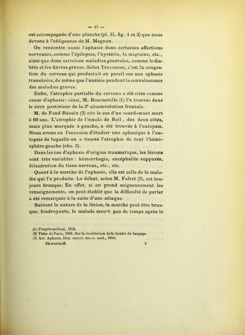est accompagnée d’une plancde (pl. II, fig. 1 et 2) que nous devons à l’obligeance de M. Magnan. On rencontre aussi l’aphasie dans certaines affections nerveuses, comme l’épilepsie, l’hystérie, la migraine, etc., ainsique dans certaines maladies générales, comme le dia- bète et les fièvres graves. Selon Tro’jsseau, c’est la conges- tion du cerveau qui produirait en pareil cas une aphasie transitoire, de même que l’anémie pendant ! a convalescence des maladies graves. Enfin, l’atrophie partielle du cerveau a été citée comme cause d’aphasie: ainsi, M. Bourneville (d) l’a trouvée dans le tiers postérieur de la 3® circonvolution frontale. M, de Fond Réaulx (2) cite le cas d’un sourd-muet mort à 60 ans. L’atrophie de l’insula de Reil , des deux côtés, mais plus marquée à gauche, a été trouvée à l’autopsie. Nous avons eu l’occasion d’étudier une aphasique à l’au- topsie de laquelle on a trouvé l’atrophie de tout l’hémi- sphère gauche (obs. 2). Dans les cas d’aphasie d’origine traumatique, les lésions sont très variables : hémorrhagie, encéphalite suppurée, dilacération du tissu nerveux, etc., etc. Quant à la marche de l’aphasie, elle est celle de la mala- die qui l’a produite. Le début, selon M. Falret (3), est tou- jours brusque. En effet, si on prend soigneusement les renseignements, on peut établir que la difficulté de parler a été remarquée à la suite d’une attaque. Suivant la nature de la lésion, la marche peut être brus- que, foudroyante, le malade meu^t peu de temps après le (1) Progrès médical, 1874. (2) Thèse de Paris, 1866. Sur la localisation delà faculté du langage. (3) Art. Aphasie, Dict. encycl. des sc. méd,, 1866. Skwortzoff. 3