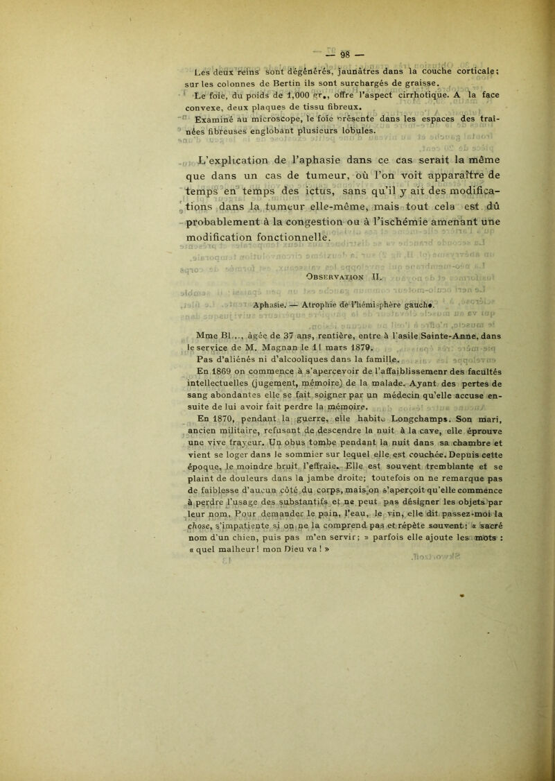 Les deux reins' sont dégénérés,'jaunâtres dans la couche corticale; sur les colonnes de Bertin ils sont surchargés de graisse, ■ I O' Le foie, du poids de 1,000 gr,, offre l’aspect cirrhotique. A la face convexe, deux plaques de tissu fibreux. ,, Examiné au microscope, le foie Présente dans les espaces des traî- nées fibreuses englobant plusieurs lobules. L’explication de l’aphasie dans ce cas serait la même que dans un cas de tumeur, où l’on voit apparaître de temps en’* temps des ictus, sans qu’il y ait des modifica- 'tions dans la tumeur elle-même, imais tout cela est dû -probablement à la congestion ou à Tischémie amenant une modification fonctionnelle. ^ t, *0’ Observation II. ; = ■ ■ Id '' Aphasie.— Atrophie de l’hémisphère gauch». - ,j Êv , .ci'jeu!, Mme Bl.,., âgée de 37 ans, rentière, entre à l'asile Sainte-Anne, dans le service de M. Magnan le 11 mars 1879, . .;q joui ;> ■ Pas d’aliénés ni d’alcooliques dans la famille, oqn.- --... En 1869 on commence à s’apercevoir de l’affaiblissemenr des facultés intellectuelles (jugement, mémoire) de la malade. Ayant des pertes de sang abondantes elle se fait soigner par un médecin qu’elle accuse en- suite de lui avoir fait perdre la mémoire. En 1870, pendant la guerre, elle habite Longchamps, Son mari, ancien militaire, refusant de .descendre la nuit à la cave, elle éprouve une vive frayeur. Un. obus tombe pendant la nuit dans sa chambre et vient se loger dans le sommier sur lequel elle, est couchée. Depuis cette époque, le moindre bruit, l’effraie. Elle est souvent tremblante et se plaint de douleurs dans la jambe droite; toutefois on ne remarque pas de faiblesse d’aucun côtç.,du çorps, mais)on s’aperçoit qu’elle commence à perdre,l’usage des substantifs et ne peut pas désigner les objets par leur nom, Pour demander le pain, l’eau, le vjn, elle dit. passezrmoi'la chose, s’impatiente si onipe la comprend pas et.répète souvent! a sacré nom d’un chien, puis pas m’en servir; » parfois elle ajoute les mots ; « quel malheur! mon Dieu va ! » .liO'--