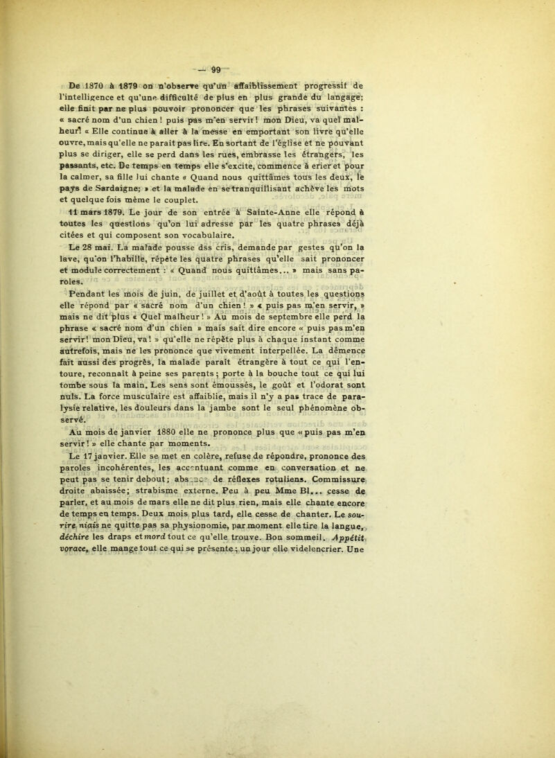 De 1870 à 1879 on n’obserre qu’un affaiblissement progressif de l’intelligence et qu’une difficulté de plus en plus grande du langage; elle finit peu- ne plus pouvoir prononcer que les phrases suivantes : a sacré nom d’un chien ! puis pas m’en servit! mon Dieu, va quelmal- heurl a Elle continue à aller à la messe en emportant son livre qu'elle ouvre, mais qu’elle ne paraît pas lire. En sortant de l'église et ne pouvant plus se diriger, elle se perd dans les rues, embrasse les étrangers^ les passants, etc. De temps en temps elle s’excite, commence à erier et pour la calmer, sa fille lui chante « Quand nous quittâmes tous les deux, le pays de Sardaigne; » et la malade en se tranquillisant achève les mots et quelque fois même le couplet. 11 mars 1879. Le jour de son entrée à Sainte-Anne elle répond à toutes les questions qu’on lui adresse par les quatre phrases déjà citées et qui composent son vocabulaire. Le 28 mai. La malade pousse dss cris, demande par gestes qu’on la lave, qu'on l’habille, répète les quatre phrases qu’elle sait prononcer et module correctement : « Quand nous quittâmes... » mais sans pa- roles. ^ Pendant les mois de juin, de juillet et d’août à toutes les questions elle répond par « sacré nom d’un chien! » < puis pas m’en servir, » mais ne dit plus « Quel malheur! » Au mois de septembre elle perd la phrase « sacré nom d’un chien » mais sait dire encore « puis pas m’en servir! mon Dieu, va! » qu’elle ne répète plus à chaque instant comme autrefois, mais ne les prononce que vivement interpellée. La démence fait aussi des progrès, la malade paraît étrangère à tout ce qui l’en- toure, reconnaît à peine ses parents 5 porte à la bouche tout ce qui lui tombe sous la main. Les sens sont émoussés, le goût et l’odorat sont nuis. La force musculaire est affaiblie, mais il n’y a pas trace de para- lysie relative, les douleurs dans la jambe sont le seul phénomène ob- servé. Au mois de janvier 1880 elle ne prononce plus que « puis pas m’en servir ! » elle chante par moments. Le 17 janvier. Elle se met en colère, refuse de répondre, prononce des paroles incohérentes, les accentuant comme en conversation et ne peut pas se tenir debout ; absence de réflexes rotuliens. Commissiu'e droite abaissée; strabisme externe. Peu à peu Mme Bl... cesse de parler, et au mois de mars elle ne dit plus rien, mais elle chante encore de temps eu temps. Deux mois plus tard, elle cesse de chanter. Le sou- rire niais ne quitte pas sa physionomie, par moment elle tire la langue,, déchire les draps et mord tout ce qu’elle trouve. Bon sommeil. Appétit- vorace, elle mangetout ce qui se présente; un jour elle videlencrier. Une