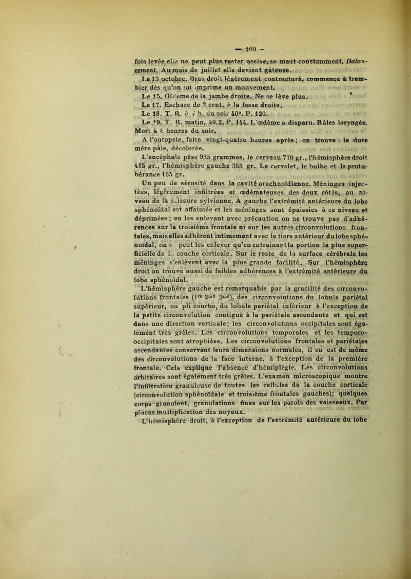 fois levée elle ne peut plus rester assise^se meut constamment. Balan- C^ment. Av^mpis de juillet elle devient gâteuse. ; u. I.e 13 uctqjjre. 6raa droit légèrement contracturéT commence à trem- _bleT| dès qu’on lui imprime un mouvement. on Le 4 5. Œc'eme de la jambe droite. Ne se lève plus. T Le 17. Eschare de 2 cent, ê la fesse droite. -i Le 18. T. R. ? / h. du soir 40,®. P. 120. ï, Le ,49. T. R., matin, 40,2. P. 144. L’œdème a disparu. Râles laryngés. Mort à 4 heures du soir. ^ A l’autopsie, faite vingt-quatre heures après; on trouve : la dure mère pâle, décolorée. L’encéphale pèse 933 grammes, le cerveau 770 gr., l’hémisphère droit 4l5 gr., l’hémisphère gauche 355 gr. Le cervelet, le bulbe et la protu- bérance 165 gr. Un peu de sérosité daus la cavité arachnoïdienne. Méninges injec- tées, légèrement infiltrées et œdémateuses des deux côtés, au ni- veau de la s._issure sjlvienne. A gauche l’extrémité antérieure du lobe sphénoïdal est affaissée et les méninges sont épaissies à ce niveau et déprimées ; en les enlevant avec précaution on ne trouve pas d’adhé- rences sur la troisième frontale ni sur les autres circonvolutions fron- tales, mais elles adhèrent intimement avec le tiers antérieur dulobesphé- noïdal, on n peut les enlever qu’en entraînant la portion la plus super- ficielle de là couche corticale. Sur le reste de la surface cérébrale les méninges s’enlèvent avec la plus grande facilité. Sur l’hémisphère droit on trouve aussi de faibles adhérences à l’extrémité antérieure du lobe spliénoïdal. L’hémisphère gauche est remarquable par la gracilité des circonvo- lutions frontales (ire2™° 3“®), des circonvolutions du lobule pariétal supérieur, ou pli courbe, du lobule pariétal inférieur à l’exception de la petite circonvolution contiguë à la pariétale ascendante et qui est dans une direction verticale; les circonvolutions occipitales sont éga- lemént très grêles. Les circonvolutions temporales et les temporo- occipitales sont atrophiées. Les circonvolutions frontales et pariétales ascendantes conservent leurs dimensions normales, il en est de même des circonvolutions de la face interne, à l’exception de la première frontale. Cela explique l'absence d’hémiplégie. Les circonvolutions orbitaires sont également très grêles. L’examen microscopique montre l'infiltration granuleuse de toutes les cellules de la couche corticale [circonvolution sphénoïdale et troisième frontales gauches); quelques corps granulent, granulations fines sur les parois des vaisseaux. Par places multiplication des noyaux. L’hémisphère droit, à l’exception de l’extrémité antérieure du lobe