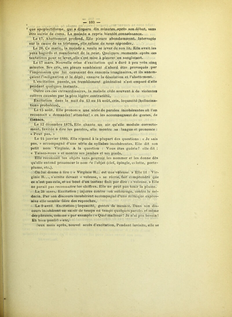 ' ü ;■ i '.fePt lo' ■ ' que apoplectiforme, qui a disparu dix minutes r,après sou début, sans être suivie de coma. La malade a repris bientôt connaissqnee. Le 17. Abattement profpnd. Elle pleure abondamment. Interrogée sur la cause de sa tristesse, elle refuse de nous répondre. Le 28. Ce matin, la malade a voulu se lever de son lit. Elle avait les yeux hasards et manifestait de la peur. Quelques moments après ces tentatives pour se lever, elle s’est mise à pleurer en sanglotant. Le 17 mars. Nouvelle crise d’excitation qui a duré à peu près cinq minutes. Ses cris, ses pleurs semblaient d’abord être provoqués par l’impression que lui causaient des ennemis imaginaires, et ils annon- çaient l’indignation et le dépit; ensuite la désolation et l’abattement. L’excitation passée, un tremblement généralisé s’est emparé d’elle pendant quelques instants. Outre ces cas extraordinaires, la malade cède souvent à de violentes colères causées par la plus légère contrariété. Excitation dans la nuit du 13 au 14 août, cris, loquacité (hallucina- tions probables). Le 15 août. Elle prononce une série de paroles incohérentes où l’on reconnaît «. demandez! attendez! » en les accompagnant de gestes, de oenace. Le 12 décembre 1879. Elle chante un air qu’elle module correcte- ment. Invitée à dire les paroles, elle montre sa langue et prononce : « Peut pas. » Le 14 janvier 1880. Elle répond à la plupart des questions : a Je sais pas, » accompagné d’une série de syllabes incohérentes. Elle dit son petit nom Virginie. A la question : Vous êtes guérie? elle dit : a Taisez-vous » et montre ses jambes et ses pieds. Elle reconnaît les objets sans pouvoir les nommer et les donne dès qu’elle entend prononcer le nom de l’objet (clef, épingle, a lotte, porte- plume, etc.). On lui donne à lire ; « Virginie R... est une voleuse. » Elle lit : Vir- ginie R..., s’arrête devant « voleuse, » se récrie, fait comprendre que ce n’est pas cela, et au bout d’un instant finit par dire : a voleuse. » Elle ne parait pas reconnaître les chiffres. Elle ne peut pas tenir la plume. Le 28 mars. Excitation ; injures contre ?on entourage, contre le mé- decin. Par son discours-incohérent accompagné d’une mimique expres- sive elle semble faire des reproches. Le 9 avril. Excitation 5 loquacité, gestes de menace. Dans son dis- cours incohérent on saisit de temps en temps quelques paroles et même des phrases, comme « par exemple ; 0: Quel malheur ! Je n’ai pas besoin ! Eh bien pardi 1 » etc. ,)eux mois après, nouvel accès d’excitation. Pendant lavisite, elle se