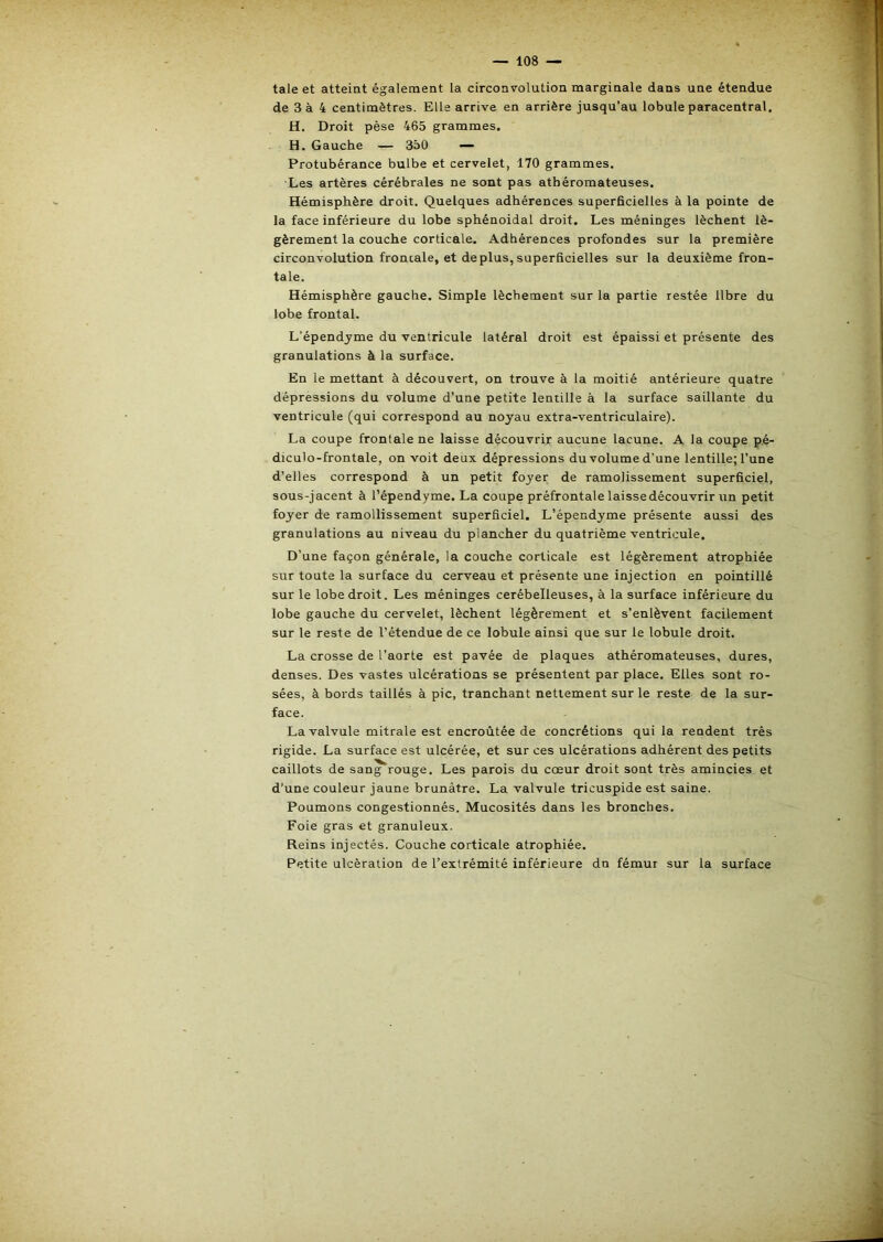 taie et atteint également la circonvolution marginale dans une étendue de 3 à 4 centimètres. Elle arrive en arrière jusqu’au lobule paracentral. H. Droit pèse 465 grammes. H. Gauche — 350 — Protubérance bulbe et cervelet, 170 grammes. Les artères cérébrales ne sont pas athéromateuses. Hémisphère droit. Quelques adhérences superficielles à la pointe de la face inférieure du lobe sphénoidal droit. Les méninges lèchent lé- gèrement la couche corticale. Adhérences profondes sur la première circonvolution froncale, et déplus,superficielles sur la deuxième fron- tale. Hémisphère gauche. Simple lècbement sur la partie restée libre du lobe frontal. L’épendjme du ventricule latéral droit est épaissi et présente des granulations à la surface. En le mettant à découvert, on trouve à la moitié antérieure quatre dépressions du volume d’une petite lentille à la surface saillante du ventricule (qui correspond au noyau extra-ventriculaire). La coupe frontale ne laisse découvrir aucune lacune. A la coupe p.é- diculo-frontale, on voit deux dépressions du volume d’une lentille; l’une d’elles correspond à un petit foyer de ramolissement superficiel, sous-jacent à l’épendyme. La coupe préfrontale laisse découvrir un petit foyer de ramollissement superficiel. L’épendyme présente aussi des granulations au niveau du plancher du quatrième ventricule. D’une façon générale, la couche corticale est légèrement atrophiée sur toute la surface du cerveau et présente une injection en pointillé sur le lobe droit. Les méninges cerébelleuses, à la surface inférieure du lobe gauche du cervelet, lèchent légèrement et s’enlèvent facilement sur le reste de l’étendue de ce lobule ainsi que sur le lobule droit. La crosse de l’aorte est pavée de plaques athéromateuses, dures, denses. Des vastes ulcérations se présentent par place. Elles sont ro- sées, à bords taillés à pic, tranchant nettement sur le reste de la sur- face. La valvule mitrale est encroûtée de concrétions qui la rendent très rigide. La surface est ulcérée, et sur ces ulcérations adhérent des petits caillots de san^rouge. Les parois du cœur droit sont très amincies et d’une couleur jaune brunâtre. La valvule tricuspide est saine. Poumons congestionnés. Mucosités dans les bronches. Foie gras et granuleux. Reins injectés. Couche corticale atrophiée. Petite ulcération de l’extrémité inférieure dn fémur sur la surface