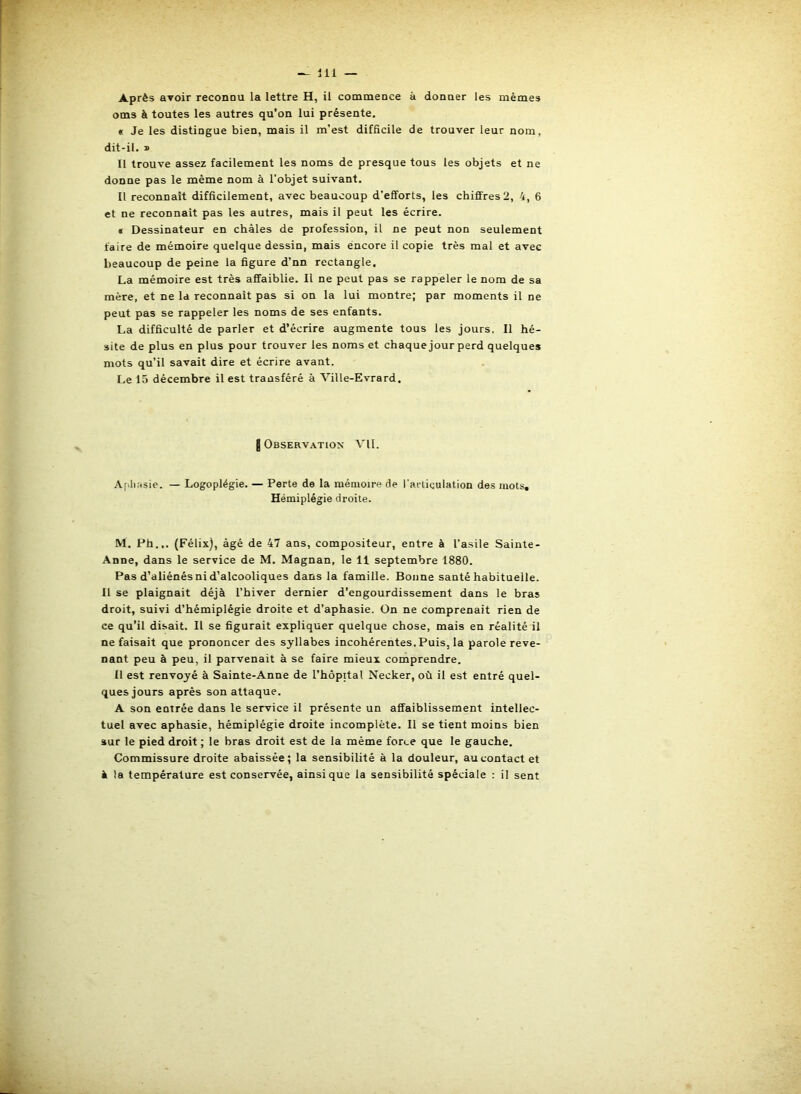 Après avoir reconnu la lettre H, il commence à donner les mêmes oms à toutes les autres qu’on lui présente. « Je les distingue bien, mais il m’est difficile de trouver leur nom, dit-il. » Il trouve assez facilement les noms de presque tous les objets et ne donne pas le même nom à l’objet suivant. Il reconnaît difficilement, avec beaucoup d’efforts, les chiffres 2, 4, 6 et ne reconnaît pas les autres, mais il peut les écrire. « Dessinateur en châles de profession, il ne peut non seulement faire de mémoire quelque dessin, mais encore il copie très mal et avec beaucoup de peine la figure d’nn rectangle. La mémoire est très affaiblie. Il ne peut pas se rappeler le nom de sa mère, et ne la reconnaît pas si on la lui montre; par moments il ne peut pas se rappeler les noms de ses enfants, La difficulté de parler et d’écrire augmente tous les jours. Il hé- site de plus en plus pour trouver les noms et chaque jour perd quelques mots qu’il savait dire et écrire avant. I.e 15 décembre il est transféré à Ville-Evrard. I Observation VII. A(>lK«sie. — Logoplégie. — Perte de la mémoire de l’articulation des mots. Hémiplégie droite. M. Ph... (Félix), âgé de 47 ans, compositeur, entre à l’asile Sainte- Anne, dans le service de M. Magnan, le 11 septembre 1880. Pas d’aliénés ni d’alcooliques dans la famille. Bonne santé habituelle. 11 se plaignait déjà l’hiver dernier d’engourdissement dans le bras droit, suivi d’hémiplégie droite et d’aphasie. On ne comprenait rien de ce qu’il disait. Il se figurait expliquer quelque chose, mais en réalité il Refaisait que prononcer des syllabes incohérentes. Puis, la parole reve- nant peu à peu, il parvenait à se faire mieux comprendre. Il est renvoyé à Sainte-Anne de l’hôpital Necker, où il est entré quel- ques jours après son attaque. A son entrée dans le service il présente un affaiblissement intellec- tuel avec aphasie, hémiplégie droite incomplète. Il se tient moins bien sur le pied droit ; le bras droit est de la même force que le gauche. Commissure droite abaissée; la sensibilité à la douleur, au contact et à la température est conservée, ainsique la sensibilité spéciale : il sent