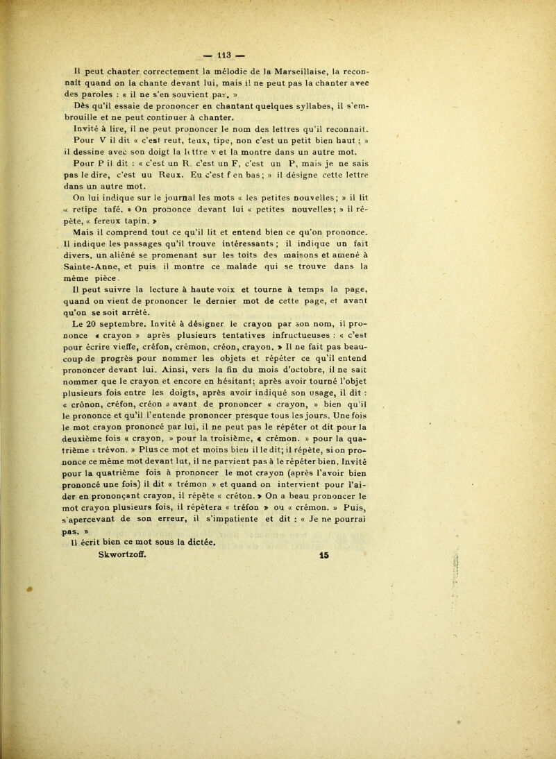 Il peut chanter correctement la mélodie, de la Marseillaise, la recon- naît quand on la chante devant lui, mais il ne peut pas la chanter avec des paroles : « il ne s’en souvient pas. » Dès qu’il essaie de prononcer en chantant quelques syllabes, il s’em- brouille et ne peut continuer à chanter. Invité à lire, il ne peut prononcer le nom des lettres qu’il reconnaît. Pour V il dit « c’est reut, teux, tipe, non c’est un petit bien haut ; » il dessine avec son doigt la httre v et la montre dans un autre mot. Pour P il dit : « c’est un R. c’est un F, c’est un P, mais je ne sais pas le dire, c’est uu Reux. Eu c’est f en bas; » il désigne cette lettre dans un autre mot. On lui indique sur le journal les mots « les petites nouvelles; » il lit « retipe tafé. » On prononce devant lui « petites nouvelles; t> il ré- pète, « fereux tapin. j> Mais il comprend tout ce qu’il lit et entend bien ce qu’on prononce. 11 indique les passages qu’il trouve intéressants; il indique un fait divers, un aliéné se promenant sur les toits des maisons et amené à Sainte-Anne, et puis il montre ce malade qui se trouve dans la même pièce. 11 peut suivre la lecture à haute voix et tourne à temps la page, quand on vient de prononcer le dernier mot de cette page, et avant qu’on se soit arrêté. Le 20 septembre. Invité à désigner le crayon par son nom, il pro- nonce « crayon » après plusieurs tentatives infructueuses : « c’est pour écrire vieffe, crêfon, crémon, créon, crayon. » Il ne fait pas beau- coup de progrès pour nommer les objets et répéter ce qu’il entend prononcer devant lui. Ainsi, vers la fin du mois d’octobre, il ne sait nommer que le crayon et encore en hésitant; après avoir tourné l’objet plusieurs fois entre les doigts, après avoir indiqué son usage, il dit : a crônon, créfon, créon » avant de prononcer « crayon, » bien qu’il le prononce et qu’il l’entende prononcer presque tous les jours. Dnefois le mot crayon prononcé par lui, il ne peut pas le répéter ot dit pour la deuxième fois « crayon, » pour la troisième, « crémon. » pour la qua- trième X trévon. » Plus ce mot et moins bien il le dit; il répète, si on pro- nonce ce même mot devant lut, il ne parvient pas à le répéter bien. Invité pour la quatrième fois à prononcer le mot crayon (après l’avoir bien prononcé une fois) il dit « trémon » et quand on intervient pour l’ai- der en prononçant crayon, il répète « créton. > On a beau prononcer le mot crayon plusieurs fois, il répétera « tréfon » ou « crémon. » Puis, s'apercevant de son erreur, il s’impatiente et dit : « Je ne pourrai pas. x> Il écrit bien ce mot sous la dictée. Skwortzoff. 15 *