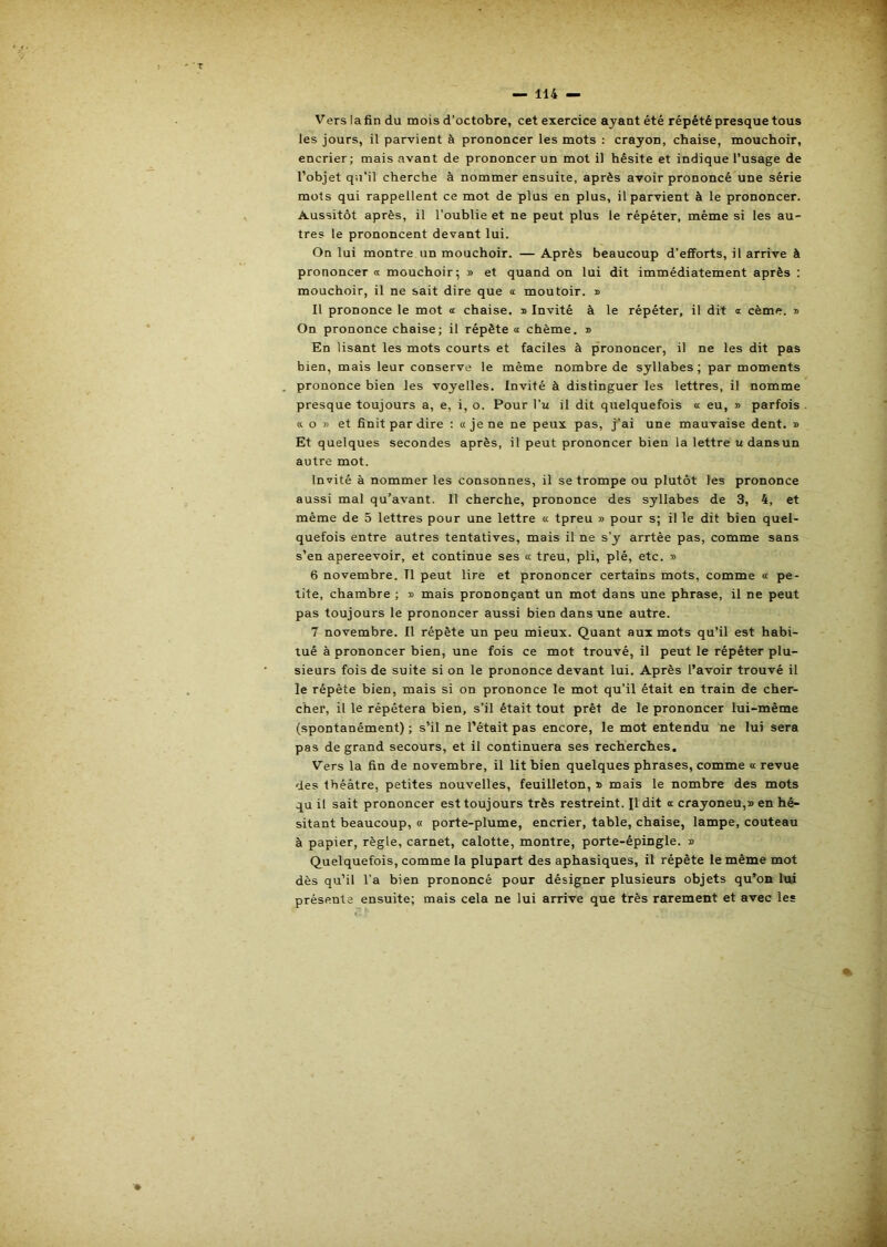 Vers la fin du mois d’octobre, cet exercice ayant été répété presque tous les jours, il parvient à prononcer les mots : crayon, chaise, mouchoir, encrier; mais avant de prononcer un mot il hésite et indique l’usage de l’objet qu’il cherche à nommer ensuite, après avoir prononcé une série mots qui rappellent ce mot de plus en plus, il parvient à le prononcer. Aussitôt après, il l’oublie et ne peut plus le répéter, même si les au- tres le prononcent devant lui. On lui montre un mouchoir. — Après beaucoup d’efforts, il arrive à prononcera mouchoir; » et quand on lui dit immédiatement après : mouchoir, il ne sait dire que a moutoir. » Il prononce le mot a chaise. » Invité à le répéter, il dit a cème. i> On prononce chaise; il répète « chème. » En lisant les mots courts et faciles à prononcer, il ne les dit pas bien, mais leur conserve le même nombre de syllabes; par moments prononce bien les voyelles. Invité à distinguer les lettres, il nomme presque toujours a, e, i, o. Pour l’u il dit quelquefois a eu, » parfois « O » et finit par dire : «je ne ne peux pas, j’ai une mauvaise dent. » Et quelques secondes après, il peut prononcer bien la lettre udansun autre mot. Invité à nommer les consonnes, il se trompe ou plutôt les prononce aussi mal qu’avant. II cherche, prononce des syllabes de 3, 4, et même de 5 lettres pour une lettre « tpreu » pour s; il le dit bien quel- quefois entre autres tentatives, mais il ne s’y arrtèe pas, comme sans s’en apereevoir, et continue ses a treu, pli, plé, etc. » 6 novembre. Il peut lire et prononcer certains mots, comme « pe- tite, chambre ; » mais prononçant un mot dans une phrase, il ne peut pas toujours le prononcer aussi bien dans une autre. 7 novembre. Il répète un peu mieux. Quant aux mots qu’il est habi- tué à prononcer bien, une fois ce mot trouvé, il peut le répéter plu- sieurs fois de suite si on le prononce devant lui. Après l’avoir trouvé il le répète bien, mais si on prononce le mot qu’il était en train de cher- cher, il le répétera bien, s’il était tout prêt de le prononcer lui-même (spontanément) ; s’il ne l’était pas encore, le mot entendu ne lui sera pas de grand secours, et il continuera ses recherches. Vers la fin de novembre, il lit bien quelques phrases, comme « revue des théâtre, petites nouvelles, feuilleton, » mais le nombre des mots qu il sait prononcer est toujours très restreint. Il dit a crayoneu,» en hé- sitant beaucoup, « porte-plume, encrier, table, chaise, lampe, couteau à papier, règle, carnet, calotte, montre, porte-épingle. » Quelquefois, comme la plupart des aphasiques, il répète le même mot dès qu’il l'a bien prononcé pour désigner plusieurs objets qu’on lui présente ensuite; mais cela ne lui arrive que très rarement et avec les