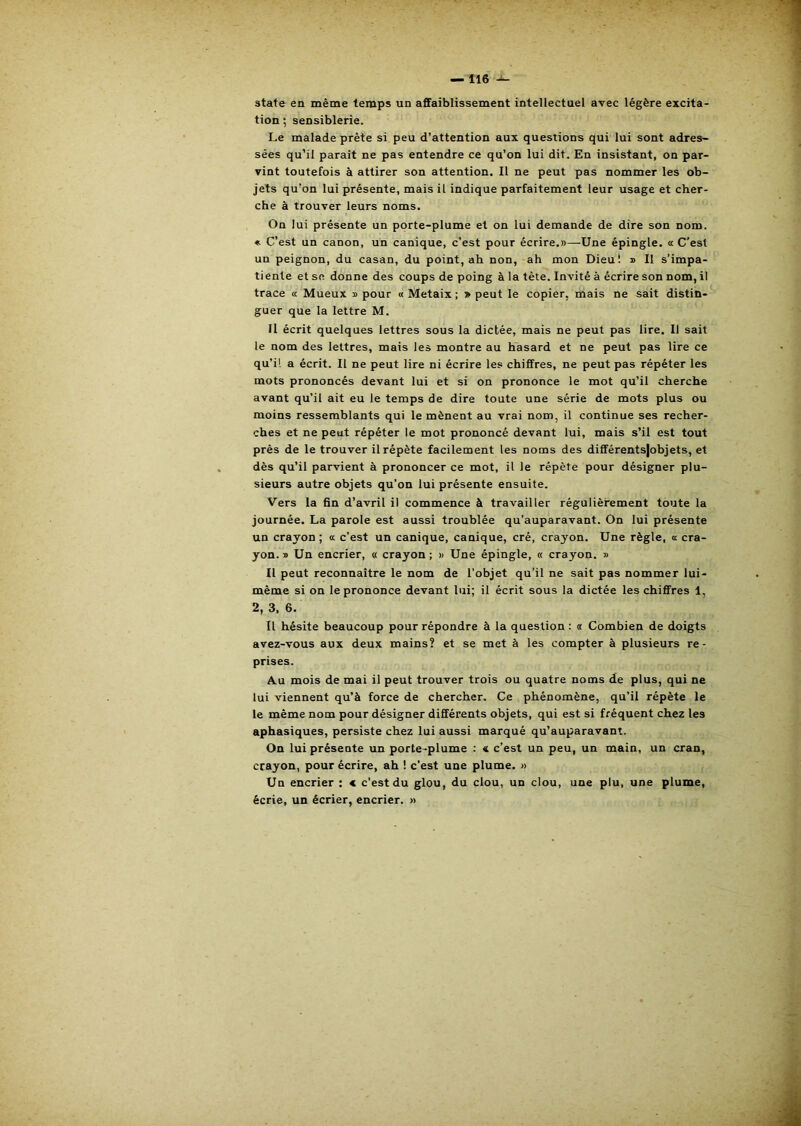 State en même temps un affaiblissement intellectuel avec légère excita- tion ; sensiblerie. Le malade prête si peu d’attention aux questions qui lui sont adres~ sées qu’il paraît ne pas entendre ce qu’on lui dit. En insistant, on par- vint toutefois à attirer son attention. Il ne peut pas nommer les ob- jets qu’on lui présente, mais il indique parfaitement leur usage et cher- che à trouver leurs noms. On lui présente un porte-plume et on lui demande de dire son nom. « C’est un canon, un canique, c’est pour écrire.»—Une épingle, a C’est un peignon, du casan, du point, ah non, ah mon Dieu! » Il s’impa- tiente et se donne des coups de poing à la tète. Invité à écrire son nom, il trace « Mueux » pour « Metaix ; » peut le copier, mais ne sait distin- guer que la lettre M. Il écrit quelques lettres sous la dictée, mais ne peut pas lire. Il sait le nom des lettres, mais les montre au hasard et ne peut pas lire ce qu’il a écrit. Il ne peut lire ni écrire les chiffres, ne peut pas répéter les mots prononcés devant lui et si on prononce le mot qu’il cherche avant qu’il ait eu le temps de dire toute une série de mots plus ou moins ressemblants qui le mènent au vrai nom, il continue ses recher- ches et ne peut répéter le mot prononcé devant lui, mais s’il est tout prés de le trouver il répète facilement les noms des différentsjobjets, et dès qu’il parvient à prononcer ce mot, il le répète pour désigner plu- sieurs autre objets qu’on lui présente ensuite. Vers la fin d’avril il commence à travailler régulièrement toute la journée. La parole est aussi troublée qu’auparavant. On lui présente un crayon; « c’est un canique, canique, cré, crayon. Une règle, a cra- yon. » Un encrier, « crayon ; » Une épingle, « crayon. » Il peut reconnaître le nom de l’objet qu’il ne sait pas nommer lui- même si on le prononce devant lui; il écrit sous la dictée les chiffres 1, 2, 3, 6. Il hésite beaucoup pour répondre à la question : « Combien de doigts avez-vous aux deux mains? et se met à les compter à plusieurs re- prises. Au mois de mai il peut trouver trois ou quatre noms de plus, qui ne lui viennent qu’à force de chercher. Ce phénomène, qu’il répète le le même nom pour désigner différents objets, qui est si fréquent chez les aphasiques, persiste chez lui aussi marqué qu’auparavant. On lui présente un porte -plume : c c’est un peu, un main, un cran, crayon, pour écrire, ah ! c’est une plume. » Un encrier : < c’est du glou, du clou, un clou, une plu, une plume, écrie, un écrier, encrier. »