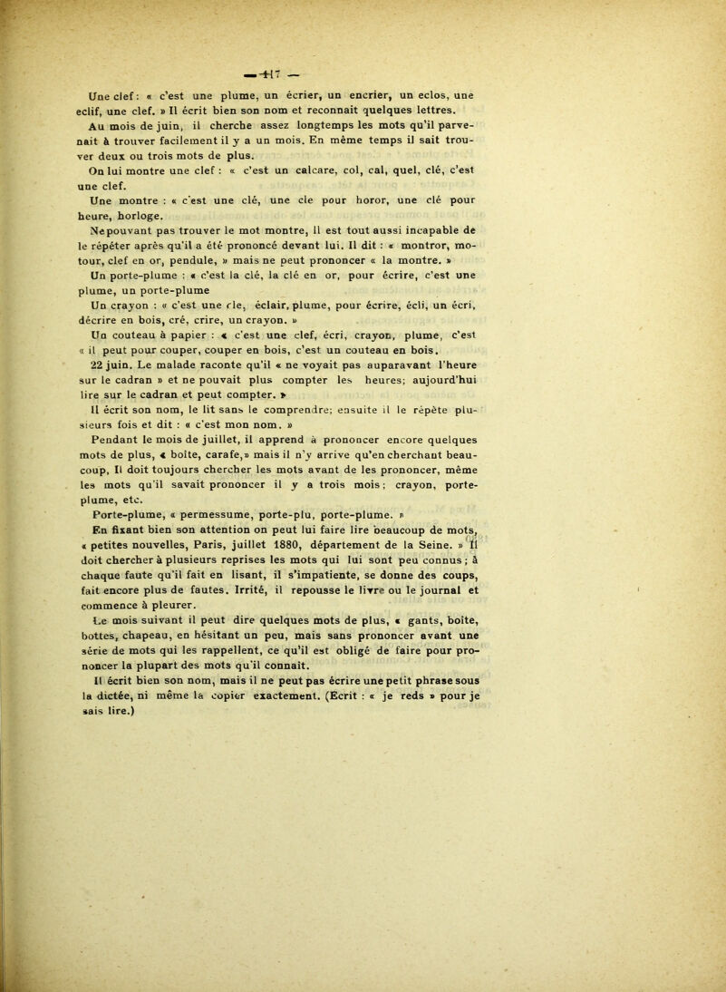 Une clef: « c’est une plume, un écrier, un encrier, un eclos, une eclif, une clef. » Il écrit bien son nom et reconnait quelques lettres. Au mois de juin, il cherche assez longtemps les mots qu’il parve- nait à trouver facilement il y a un mois. En même temps il sait trou- ver deux ou trois mots de plus. On lui montre une clef : «c c’est un calcare, col, cal, quel, clé, c’est une clef. Une montre : « c'est une clé, une de pour horor, une clé pour heure, horloge. Nepouvant pas trouver le mot montre, Il est tout aussi incapable de le répéter après qu’il a été prononcé devant lui. Il dit : « montrer, mo- teur, clef en or, pendule, x mais ne peut prononcer a la montre. » Un porte-plume : « c’est la clé, la clé en or, pour écrire, c’est une plume, un porte-plume Un crayon ; « c’est une rie, éclair, plume, pour écrire, écli, un écri, décrire en bois, cré, crire, un crayon. » Un couteau à papier : « c’est une clef, écri, crayon, plume, c’est « il peut pour couper, couper en bois, c’est un couteau en bois. 22 juin. Le malade raconte qu’il « ne voyait pas auparavant l’heure sur le cadran » et ne pouvait plus compter les heures; aujourd’hui lire sur le cadran et peut compter. » Il écrit son nom, le lit sans le comprendre; ensuite il le répète plu- sieurs fois et dit : « c’est mon nom. » Pendant le mois de juillet, il apprend à prononcer encore quelques mots de plus, < boîte, carafe,® mais il n’y arrive qu’en cherchant beau- coup, Il doit toujours chercher les mots avant de les prononcer, même les mots qu’il savait prononcer il y a trois mois ; crayon, porte- plume, etc. Porte-plume, « permessume, porte-plu, porte-plume. ® En fixant bien son attention on peut lui faire lire ’oeaucoup de mots, « petites nouvelles, Paris, juillet 1880, département de la Seine. » Ï1 doit chercher à plusieurs reprises les mots qui lui sont peu connus ; à chaque faute qu’il fait en lisant, il s’impatiente, se donne des coups, fait encore plus de fautes. Irrité, il repousse le livre ou le journal et commence à pleurer. Le mois suivant il peut dire quelques mots de plus, c gants, boite, bottes, chapeau, en hésitant un peu, mais sans prononcer avant une série de mots qui les rappellent, ce qu’il est obligé de faire pour pro- noncer la plupart des mots qu’il connaît. Il écrit bien son nom, mais il ne peut pas écrire une petit phrase sous la dictée, ni même la copier exactement. (Ecrit : « je reds » pour je sais lire.)