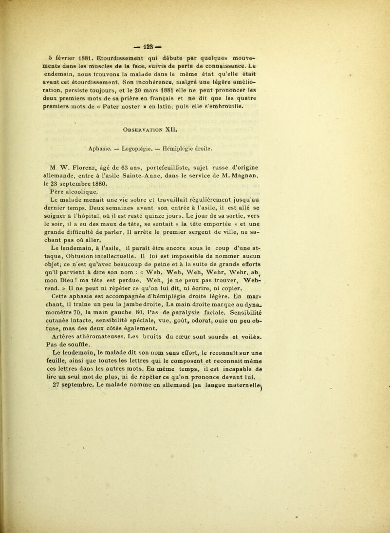 6 février 1881. Etourdissement qui débute par quelques mouve- ments dans les muscles de la face, suivis de perte de connaissance. Le endemain, nous trouvons la malade dans le même état qu’elle était avant cet étourdissement. Son incohérence, malgré une légère amélio- ration, persiste toujours, et le 20 mars 1881 elle ne peut prononcer les deux premiers mots de sa prière en français et ne dit que les quatre premiers mots de « Pater noster » en latin; puis elle s’embrouille. Observation XII. Aphasie. — Logoplégie. — Hémiplégie droite. M. W. Florenz, âgé de 63 ans, portefeuilliste, sujet russe d’origine allemande, entre à l’asile Sainte-Anne, dans le service de M. Magnan, le 23 septembre 1880. Père alcoolique. Le malade menait une vie sobre et travaillait régulièrement jusqu’au dernier temps. Deux semaines avant son entrée à l’asile, il est allé se soigner à l’hôpital, où il est resté quinze jours. Le jour de sa sortie, vers le soir, il a eu des maux de tête, se sentait « la tête emportée » et une grande difficulté de parler. Il arrête le premier sergent de ville, ne sa- chant pas où aller. Le lendemain, à l’asile, il paraît être encore sous le coup d’une at- taque. Obtusion intellectuelle. Il lui est impossible de nommer aucun objet; ce n’est qu’avec beaucoup de peine et à la suite de grands efforts qu’il parvient à dire son nom : « Weh, Web, Weh, Wehr, Wehr, ah^ mon Dieu! ma tête est perdue, Weh, je ne peux pas trouver, Web- rend. » Il ne peut ni répéter ce qu’on lui dit, ni écrire, ni copier. Cette aphasie est accompagnée d’hémiplégie droite légère. En mar- chant, il traîne un peu la jambe droite. La main droite marque au dyna- momètre 70, la main gauche 80. Pas de paralysie faciale. Sensibilité cutanée intacte, sensibilité spéciale, vue, goût, odorat, ouïe un peu ob- tuse, mas des deux côtés également. Artères athéromateuses. Les bruits du cœur sont sourds et voilés. Pas de souffle. Le lendemain, le malade dit son nom sans effort, le reconnaît sur une feuille, ainsi que toutes les lettres qui le composent et reconnaît même ces lettres dans les autres mots. En même temps, il est incapable de lire un seul mot de plus, ni de répéter ce qu'on prononce devant lui. 27 septembre. Le malade nomme en allemand (sa langue maternelle