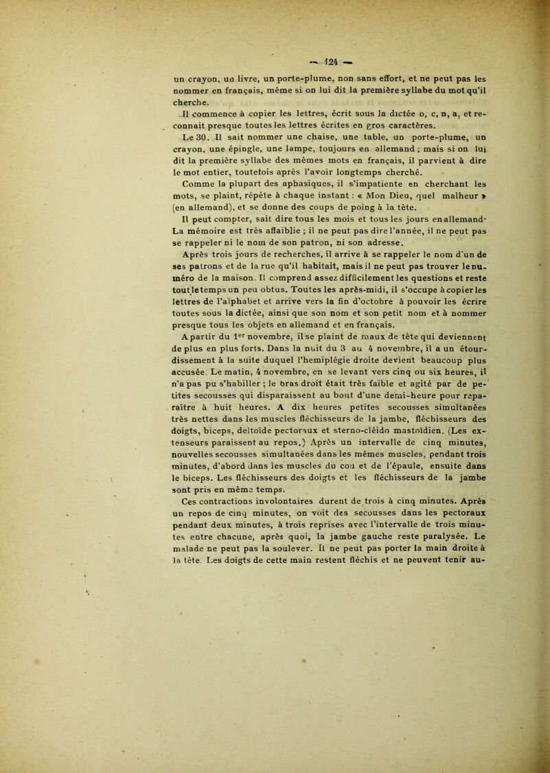■124 un crayon, un livre, un porte-plume, non sans effort, et ne peut pas les nommer en français, même si on lui dit la première syllabe du mot qu’il cherche. -Il commence à copier les lettres, écrit sous la dictée o, c, n, a, et re- connaît presque toutes les lettres écrites en gros caractères. Le 30. Il sait nommer une chaise, une table, un porte-plume, un crayon, une épingle, une lampe, toujours en allemand ; mais si on lui dit la première syllabe des mêmes mots en français, il parvient à dire le mot entier, toutefois après l’avoir longtemps cherché. Comme la plupart des aphasiques, il s’impatiente en cherchant les mots, se plaint, répète à chaque instant ; « Mon Dieu, quel malheur > (en allemand), et se donne des coups de poing à la tète. Il peut compter, sait dire tous les mois et tous les jours en allemand- La mémoire est très affaiblie ; il ne peut pas dire l’année, il ne peut pas se rappeler ni le nom de son patron, ni son adresse. Après trois jours de recherches, il arrive à se rappeler le nom d’un de ses patrons et de la rue qu’il habitait, mais il ne peut pas trouver le nu. méro de la maison. Il comprend assez difficilement les questions et reste toutletempsun peu obtus. Toutes les après-midi, il s’occupe à copier les lettres de l’alphabet et arrive vers la fin d’octobre à pouvoir les écrire toutes sous la dictée, ainsi que son nom et son petit nom et à nommer presque tous les objets en allemand et en français. A partir du 1®''novembre, il se plaint de maux de tête qui deviennent de plus en plus forts. Dans la nuit du 3 au 4 novembre, il a un étour- dissement à la suite duquel l’hemiplégie droite devient beaucoup plus accusée. Le matin, 4 novembre, en se levant vers cinq ou six heures, il n’a pas pu s’habiller ; le bras droit était très faible et agité par de pe- tites secousses qui disparaissent au bout d’une demi-heure pour repa- raître à huit heures. A dix heures petites secousses simultanées très nettes dans les muscles fléchisseurs de la jambe, fléchisseurs des doigts, biceps, deltoïde pectoraux et sterno-cléido mastoïdien. (Les ex- tenseurs paraissent au repos.) Après un intervalle de cinq minutes, nouvelles secousses simultanées dans les mêmes muscles, pendant trois minutes, d'abord dans les muscles du cou et de l’épaule, ensuite dans le biceps. Les fléchisseurs des doigts et les fléchisseurs de la jambe sont pris en même temps. Ces contractions involontaires durent de trois à cinq minutes. Après un repos de cinq minutes, on voit des secousses dans les pectoraux pendant deux minutes, à trois reprises avec l’intervalle de trois minu- tes entre chacune, après quoi, la jambe gauche reste paralysée. Le malade ne peut pas la soulever. Il ne peut pas porter la main droite à la tète. Les doigts de cette main restent fléchis et ne peuvent tenir au-