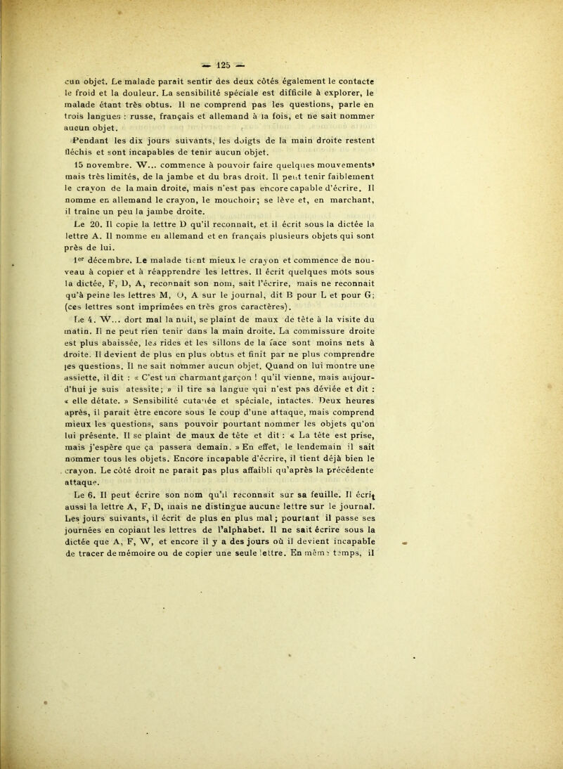 cun objet. Le malade paraît sentir des deux côtés également le contacte le froid et la douleur. La sensibilité spéciale est difficile à explorer, le malade étant très obtus. 11 ne comprend pas les questions, parle en trois langues : russe, français et allemand à la fois, et ne sait nommer aucun objet. f Pendant les dix jours suivants, les doigts de la main droite restent fléchis et sont incapables de tenir aucun objet. 15 novembre. W... commence à pouvoir faire quelques mouvements» mais très limités, de la jambe et du bras droit. Il peut tenir faiblement le cravon de la main droite, mais n’est pas encore capable d’écrire. Il nomme en allemand le crayon, le mouchoir; se lève et, en marchant, il traîne un peu la jambe droite. Le 20. Il copie la lettre D qu’il reconnaît, et il écrit sous la dictée la lettre A. Il nomme eu allemand et en français plusieurs objets qui sont près de lui. 1®'’ décembre. Le malade tient mieux le crayon et commence de nou- veau à copier et à réapprendre les lettres. Il écrit quelques mots sous la dictée, F, D, A, reconnait son nom, sait l’écrire, mais ne reconnait qu’à peine les lettres M, Ü, A sur le journal, dit B pour L et pour G; (ces lettres sont imprimées en très gros caractères). lie 4. W... dort mal la nuit, se plaint de maux de tête à la visite du matin. Il ne peut rien tenir dans la main droite. La commissure droite est plus abaissée, les rides et les sillons de la face sont moins nets à droite. Il devient de plus en plus obtus et finit par ne plus comprendre |es questions. Il ne sait nommer aucun objet. Quand on lui montre une assiette, il dit : « C’est un charmant garçon ! qu’il vienne, mais aujour- d’hui je suis atessite; » il tire sa langue qui n’est pas déviée et dit : <£ elle détate. y> Sensibilité cutanée et spéciale, intactes. Deux heures après, il parait être encore sous le coup d’une attaque, mais comprend mieux les questions, sans pouvoir pourtant nommer les objets qu’on lui présente. Il se plaint de maux de tête et dît : « La tête est prise, mais j’espère que ça passera demain, s) En effet, le lendemain il sait nommer tous les objets. Encore incapable d’écrire, il tient déjà bien le crayon. Le côté droit ne parait pas plus affaibli qu’aprês la précédente attaque. Le 6. Il peut écrire son nom qu’il reconnait sur sa feuille. Il écri^ aussi la lettre A, F, D, mais ne distingue aucune lettre sur le journal. Les jours suivants, il écrit de plus en plus mal ; pourtant il passe ses journées en copiant les lettres de l’alphabet. Il ne sait écrire sous la dictée que A, F, W, et encore il y a des jours où il devient incapable de tracer de mémoire ou de copier une seule lettre. Enmêm; temps, il