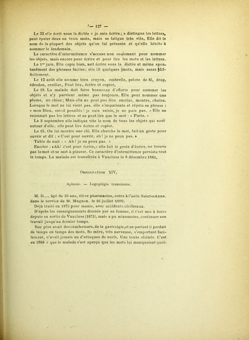 Le 22 elle écrit sous la dictée « je sais écrire ; » distingue les lettres, peut épeler deux ou trois mots, mais se fatigue très vite. Elle dit le nom de la plupart des objets qu’on lui présente et qu’elle hésite à nommer le lendemain. Le caractère d’intermittence s’accuse non seulement pour nommer les objets, mais encore pour écrire et pour lire les mots et les lettres. Le is^juin. Elle copie bien, sait écrire sous la dictée et même spon- tanément des phrases faciles; elle lit quelques [mots, mais assez {dif- ficilement. Le 12 août elle nomme bien crayon, ombrelle, pelote de fil, drap, édredon, oreiller. Peut lire, écrire et copier. Le 19. La malade doit faire beaucoup d’efforts pour nommer les objets et n’y parvient même pas toujours. Elle peut nommer une plume, un chien; Mais elle ne peut pas dire encrier, montre, chaîne. Lorsque le mot ne lui vient pas, elle s’impatiente et répète sa phrase : « mon Dieu, est-il possible ! je suis saisie, je ne puis pas. » Elle ne reconnaît pas les lettres et ne peut lire que le mot : « Paris. » Le 3 septembre elle indique vite le nom de tous les objets qui son't autour d’elle; elle peut lire écrire et copier. Le 15. On lui montre une clé. Elle cherche le mot, fait un geste pour ouvrir et dit : a C’est pour ouvrir, ah ! je ne peux pas. ^ Table de nuit ; « Ah ! je ne peux pas. » Encrier : *Ah! c’est pour écrire,» elle fait le geste d’écrire, ne trouve pas le mot et se met à pleurer. Ce caractère d’intemittence persiste tout le temps. La malade est transférée à Vauciuse le 8 désembre 1880. Observation XIV. Aphasie. — Logoplégie transitoire. M. D..., âgé de 33 ans, élève pharmacien, entre à l’asile Saint-eAnne, dans le service de M. Magnan, le 16 juillet 1880. Déjà traité en 1875 pour manie, avec accidents cérébraux. D’après les renseignements donnés par sa femme, il s’est mis à boire depuis sa sortie de Vaucluse (1875), mais a pu néanmoins, continuer son travail jusqu’au dernier temps. Son père avait des cauchemars, de la gastralgie,et en parlant il perdait de temps en temps des mots. Sa mère, très nerveuse, s’emportant faci- lement, n’avait jamais eu d’attaques de nerfs. Une tante aliénée. C’est en 1868 « que le malade s’est aperçu que les mots lui manquaient quel-