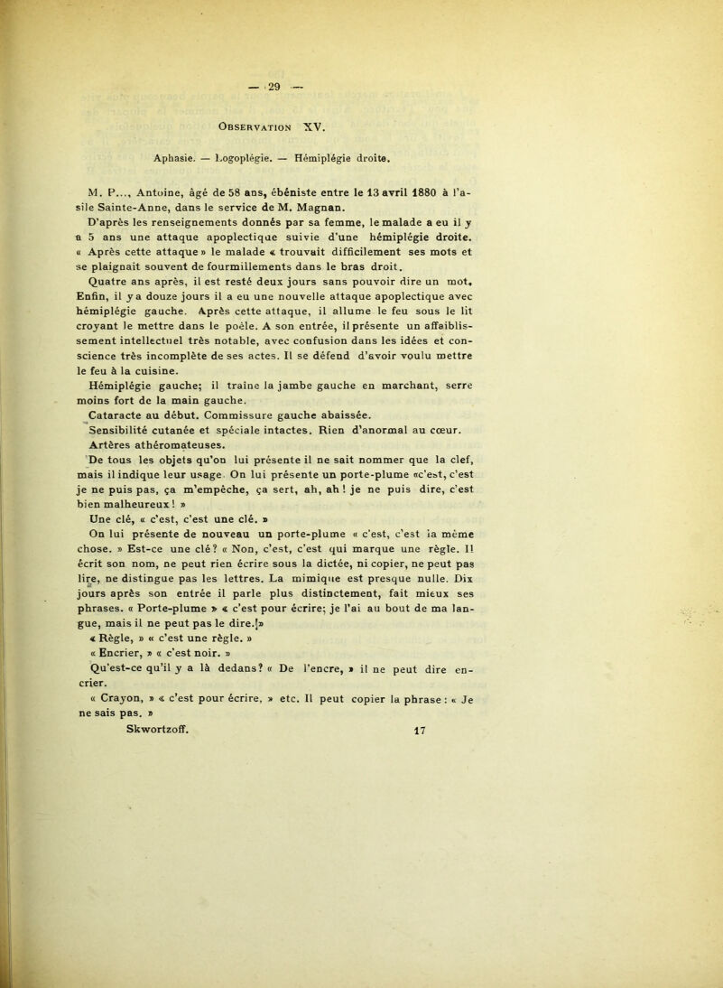 — 29 Observation XV. Aphasie. — Logoplégie. — Hémiplégie droite. M. P..., Antoine, âgé de 58 ans, ébéniste entre le 13 avril 1880 à l’a- sile Sainte-Anne, dans le service de M. Magnan. D’après les renseignements donnés par sa femme, le malade a eu il y a 5 ans une attaque apoplectique suivie d’une hémiplégie droite. M Après cette attaque» le malade « trouvait difficilement ses mots et se plaignait souvent de fourmillements dans le bras droit. Quatre ans après, il est resté deux jours sans pouvoir dire un mot. Enfin, il y a douze jours il a eu une nouvelle attaque apoplectique avec hémiplégie gauche. Après cette attaque, il allume le feu sous le lit croyant le mettre dans le poêle. A son entrée, il présente un affaiblis- sement intellectuel très notable, avec confusion dans les idées et con- science très incomplète de ses actes. Il se défend d’avoir voulu mettre le feu à la cuisine. Hémiplégie gauche; il traine la jambe gauche en marchant, serre moins fort de la main gauche. Cataracte au début. Commissure gauche abaissée. Sensibilité cutanée et spéciale intactes. Rien d’anormal au cœur. Artères athéromateuses. De tous les objets qu’on lui présente il ne sait nommer que la clef, mais il indique leur u.^age On lui présente un porte-plume «c'est, c’est je ne puis pas, ça m’empêche, ça sert, ah, ah ! je ne puis dire, c’est bien malheureux ! » Une clé, « c’est, c’est une clé. » On lui présente de nouveau un porte-plume « c’est, c’est la même chose. » Est-ce une clé? « Non, c’est, c’est qui marque une règle. Il écrit son nom, ne peut rien écrire sous la dictée, ni copier, ne peut pas lire, ne distingue pas les lettres. La mimique est presque nulle. Dix jours après son entrée il parle plus distinctement, fait mieux ses phrases. « Porte-plume » « c’est pour écrire; je l’ai au bout de ma lan- gue, mais il ne peut pas le dire.!» € Règle, » « c’est une règle. » « Encrier, » « c’est noir. » Qu’est-ce qu’il y a là dedans? « De l’encre, » il ne peut dire en- crier. « Crayon, » c’est pour écrire, » etc. Il peut copier la phrase : « Je ne sais pas. » Skwortzoff. 17