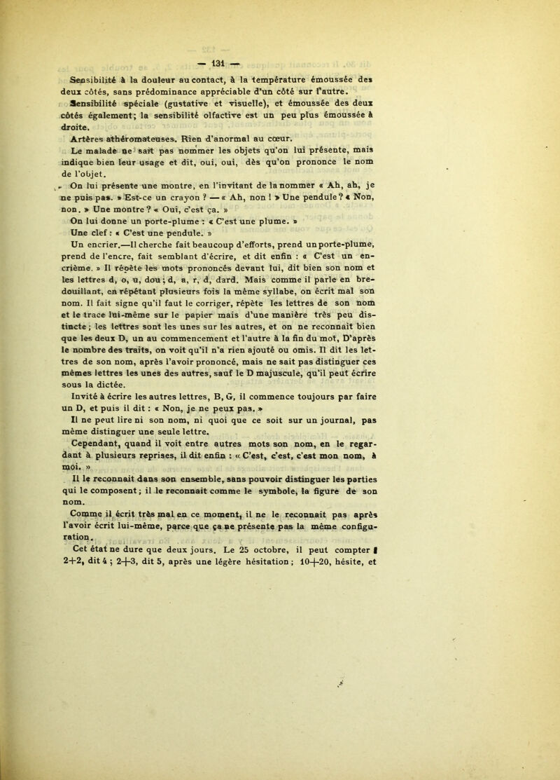Sensibilité à la douleur au contact, à la température émoussée de» deux côtés, sans prédominance appréciable d’un côté sur l’autre. Sensibilité spéciale (gustative et visuelle), et émoussée des deux côtés également; la sensibilité olfactive est un peu plus émoussée â droite. Artères athéromateuses. Rien d’anormal au cœur. Le maladè net sait pas nommer les objets qu’on lui présente, mais indique bien leur usage et dit, oui, oui, dès qu’on prononce le nom de l’objet. . On lui présente une montre, en l’invitant de Innommer « Ah, ah, je ne puis pa». * Est-ce un crayon ? —« Ah, non 1 > Une pendule? € Non, non. » Une montre? « Oui, c’est ça. » On lui donne un porte-plume ' « C’est une plume. » Une clef : « C’est une pendule. » Un encrier.—Il cherche fait beaucoup d’efforts, prend un porte-plume, prend de l’encre, fait semblant d’écrire, et dit enfin : a C’est un en- crième. » Il répète les mots prononcés devant loi, dit bien son nom et les lettres d, o, u, dou ; d, a, r, d, dard. Mais comme il parle en bre- douillant, en répétant plusieurs fois la même syllabe, on écrit mal son nom. Il fait signe qu’il faut le corriger, répète les lettres de son nom et le trace Ini-même sur le papier mais d’une manière très peu dis- tincte ; les lettres sont les unes sur les autres, et on ne reconnaît bien que les deux D, un au commencement et l’autre à la fin du mot. D’après le nombre des traits, on voit qu’il n’a rien ajouté ou omis. R dit les let- tres de son nom, après l’avoir prononcé, mais ne sait pas distinguer ces mêmes lettres les unes des autres, sauf le D majuscule, qu’il peut écrire sous la dictée. Invité à écrire les autres lettres. B, G, il commence toujours par faire un D, et puis il dit : a Non, je ne peux pas. » Il ne peut lire ni son nom, ni quoi que ce soit sur un journal, pas même distinguer une seule lettre. Cependant, quand il voit entre autres mots son nom, en le regar- dant à plusieurs reprises, il dit enfin : « C’est, c’est, c’est mon nom, à moi. » Il le reconnadt dans son ensemble,^sans pouvoir distinguer les parties qui le composent; il le reconnaît comme le symbole, la figure de son nom. Comme il, écrit très mal en ce moment, il ne le reconnait pas après l’avoir écrit lui-même, parce que ça ne présente pas la même configu- ration. Cet état ne dure que deux jours. Le 25 octobre, il peut compter |