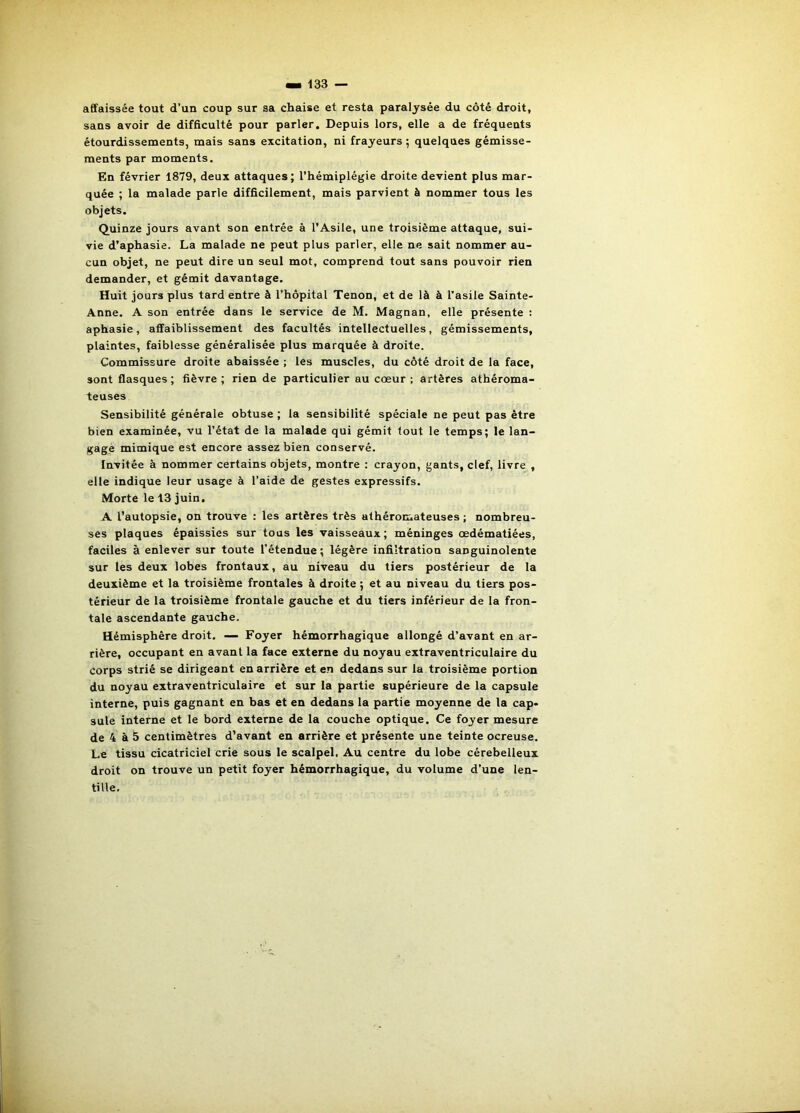affaissée tout d’un coup sur sa chaise et resta paralysée du côté droit, sans avoir de difficulté pour parler. Depuis lors, elle a de fréquents étourdissements, mais sans excitation, ni frayeurs ; quelques gémisse- ments par moments. En février 1879, deux attaques; l’hémiplégie droite devient plus mar- quée ; la malade parle difficilement, mais parvient à nommer tous les objets. Quinze jours avant son entrée à l’Asile, une troisième attaque, sui- vie d’aphasie. La malade ne peut plus parler, elle ne sait nommer au- cun objet, ne peut dire un seul mot, comprend tout sans pouvoir rien demander, et gémit davantage. Huit jours plus tard entre à l’hôpital Tenon, et de là à l’asile Sainte- Anne. A son entrée dans le service de M. Magnan, elle présente : aphasie, affaiblissement des facultés intellectuelles, gémissements, plaintes, faiblesse généralisée plus marquée à droite. Commissure droite abaissée ; les muscles, du côté droit de la face, sont flasques; fièvre; rien de particulier au cœur; artères athéroma- teuses Sensibilité générale obtuse ; la sensibilité spéciale ne peut pas être bien examinée, vu l’état de la malade qui gémit tout le temps; le lan- gage mimique est encore assez bien conservé. Invitée à nommer certains objets, montre ; crayon, gants, clef, livre , elle indique leur usage à l’aide de gestes expressifs. Morte le 13 juin. A l’autopsie, on trouve : les artères très athéromateuses ; nombreu- ses plaques épaissies sur tous les vaisseaux; méninges œdématiées, faciles à enlever sur toute l’étendue ; légère infiltration sanguinolente sur les deux lobes frontaux, au niveau du tiers postérieur de la deuxième et la troisième frontales à droite ; et au niveau du tiers pos- térieur de la troisième frontale gauche et du tiers inférieur de la fron- tale ascendante gauche. Hémisphère droit. — Foyer hémorrhagique allongé d’avant en ar- rière, occupant en avant la face externe du noyau extraventriculaire du corps strié se dirigeant en arrière et en dedans sur la troisième portion du noyau extraventriculaire et sur la partie supérieure de la capsule interne, puis gagnant en bas et en dedans la partie moyenne de la cap- sule interne et le bord externe de la couche optique. Ce foyer mesure de 4 à 5 centimètres d’avant en arrière et présente une teinte ocreuse. Le tissu cicatriciel crie sous le scalpel, Au centre du lobe cérebelleux droit on trouve un petit foyer hémorrhagique, du volume d’une len- tille.