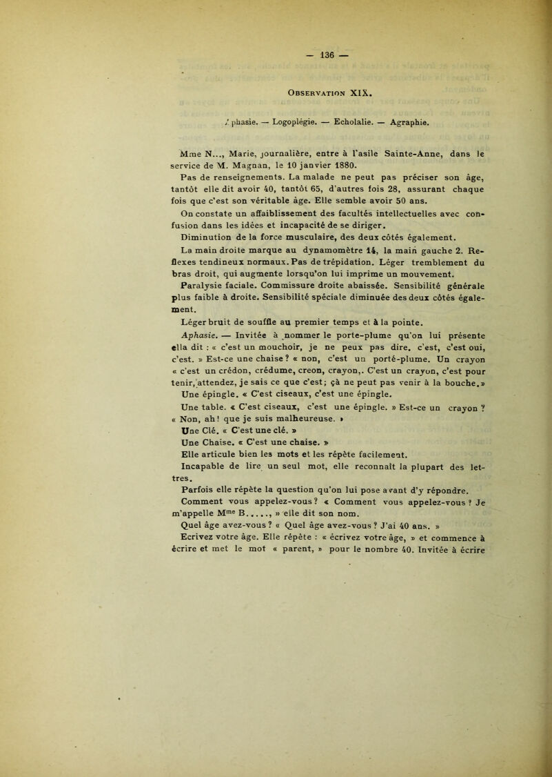 Observation XIX. 1. pliasie. — Logoplégie. — Echolalie. — Agraphie. Mme N..,, Marie, journalière, entre à l'asile Sainte-Anne, dans le service de M. Magnan, le 10 janvier 1880. Pas de renseignements. La malade ne peut pas préciser son âge, tantôt elle dit avoir 40, tantôt 65, d’autres fois 28, assurant chaque fois que c’est son véritable âge. Elle semble avoir 50 ans. On constate un affaiblissement des facultés intellectuelles avec con- fusion dans les idées et incapacité de se diriger. Diminution de la force musculaire, des deux côtés également. La main droite marque au dynamomètre 14, la mairi gauche 2. Ré- flexes tendineux normaux. Pas de trépidation. Léger tremblement du bras droit, qui augmente lorsqu’on lui imprime un mouvement. Paralysie faciale. Commissure droite abaissée. Sensibilité générale plus faible à droite. Sensibilité spéciale diminuée des deux côtés égale- ment. Léger bruit de souffle au premier temps et à la pointe. Aphasie. — Invitée à nommer le porte-plume qu’on lui présente ella dit : « c’est un mouchoir, je ne peux pas dire, c’est, c’est oui, c’est. » Est-ce une chaise ? a non, c’est un porté-plume. Un crayon « c’est un crédon, crédume, creon, crayon,. C’est un crayon, c’est pour tenir,'attendez, je sais ce que c’est; çà ne peut pas venir à la bouche.» Une épingle. « C’est ciseaux, c’est une épingle. Une table. « C’est ciseaux, c’est une épingle. » Est-ce un crayon ? « Non, ah! que je suis malheureuse. » Une Clé. « C’est une clé. » Une Chaise, œ C’est une chaise. » Elle articule bien les mots et les répète facilement. Incapable de lire un seul mot, elle reconnaît la plupart des let- tres. Parfois elle répète la question qu’on lui pose a vant d’y répondre. Comment vous appelez-vous? « Comment vous appelez-vous ? Je m’appelle M*® B » elle dit son nom. Quel âge avez-vous ? « Quel âge avez-vous ? J’ai 40 ans. » Ecrivez votre âge. Elle répète : « écrivez votre âge, » et commence à écrire et met le mot « parent, » pour le nombre 40. Invitée à écrire