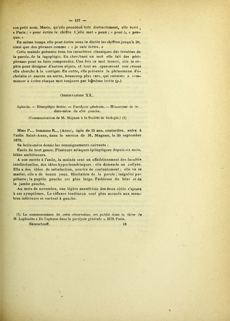 son petit nom, Marie, qu’elle prononce très distinctement, elle écrit . « Parie ; » pour écrire le chiffre 1 [elle met « peun ; » pour 5, « pén- que< » En même temps elle peut écrire sous la dictée les chiffres jusqu’à 20, ainsi que des phrases comme : « je sais écrire. » Cette malade présente tous les caractères classiques des troubles de la parole, de la logoplégie. En cherchant un mot elle fait des péri- phrases pour se faire comprendre. Une fois ce mot trouvé, elle le ré- pète pour désigner d’autres objets, et tout en apercevant son erreur elle cherche à la corriger. En outre, elle présente le phénomène d’é- cholalie et encore un autre, beaucoup plus rare, qui consiste à com- mencer à écrire chaque mot toujours par la|mème lettte (p.) Observation XX. Aphasie. — Hémiplégie droite. — Paralysie générale. — Hématome de la dure-mère du côté gauche. (Communication de M. Magnan à la Société de biologie.) (1) Mme P... femmme R... (Anne), âgée de 35 ans. couturière, entre à l’asile Saint-Anne, dans le service de M. Magnan, le 30 septembre 1879. Sa belle-mère donne les renseignements suivants : Excès de tout genre. Plusieurs attaques épileptiques depuis six mois. Idées ambitieuses. A son entrée à l’asile, la malade sent un affaiblissement des facultés intellectuelles, des idées hypochondriaques : elle demande un collyre. Elle a des idées de satisfaction, sourire de contentement ; elle va se marier, elle a de beaux yeux. Hésitation de la parole ; inégalité pu- pillaire ; la pupille gauche est plus large. Faiblesse du bras et de la jambe gauche. Au mois de novembre, une légère anesthésie des deux côtés s’ajoute à ces symptômes. Le réflexes tendineux sont plus accusés aux mem- bres inférieurs et surtout à gauche. (l) Le commencement de cette observation est publié dans la thèse d* M. Loghiadés « De l’aphasie dans la paralysie générale », 1879. Paris. Skwortzoff. 18 1