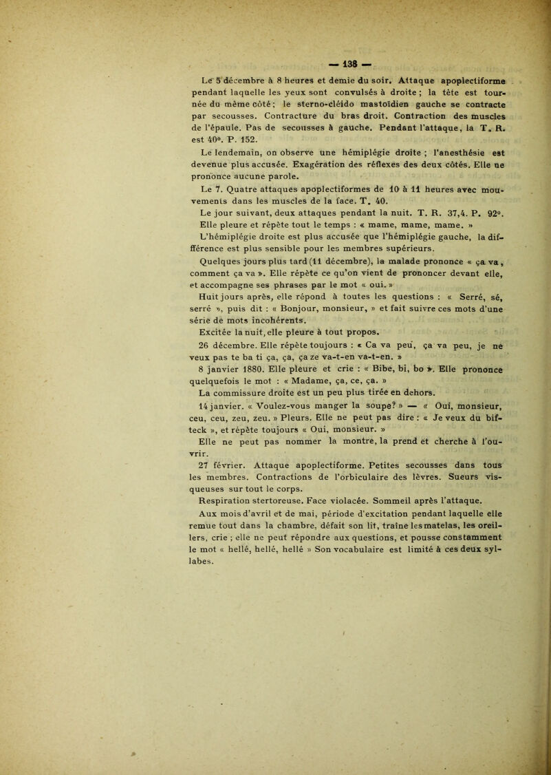 Lé^ 5 décembre à 8 heures et demie du soir. Attaque apoplectiforme pendant laquelle les yeux sont convulsés à droite ; la tête est tour- née du même côté ; le sterno“Cléido mastoïdien gauche se contracte par secousses. Contracture du bras droit. Contraction des muscles de l’épaule. Pas de secousses à gauche. Pendant l’attaque, la T, R. est 40®. P. 152. Le lendemain, on observe une hémiplégie droite ; l’anesthésie est devenue plus accusée. Exagération des réflexes des deux côtés. Elle ne prononce aucune parole. Le 7. Quatre attaques apoplectiformes de 10 à 11 heures avec mou- vements dans les muscles de la face. T, 40. Le jour suivant, deux attaques pendant la nuit. T. R. 37,4. P. 92®. Elle pleure et répète tout le temps : « marne, marne, marne. » L’hémiplégie droite est plus accusée que l’hémiplégie gauche, la dif- fférence est plus sensible pour les membres supérieurs. Quelques jours plus tard(11 décembre), la malade prononce « ça va, comment ça va». Elle répète ce qu’on vient de prononcer devant elle, et accompagne ses phrases par le mot «■ oui. » Huit jours après, elle répond à toutes les questions : « Serré, sé, serré », puis dit : « Bonjour, monsieur, » et fait suivre ces mots d’une série de mots incohérents. Excitée la nuit, elle pleure à tout propos. 26 décembre. Elle répète toujours : « Ca va peu, ça va peu, je ne veux pas te ba ti ça, ça, ça ze va-t-en va-t-en. » 8 janvier 1880. Elle pleure et crie : « Bibe, bi, bo Elle prononce quelquefois le mot : « Madame, ça, ce, ça. » La commissure droite est un peu plus tirée en dehors. 14janvier. «Voulez-vous manger la soupe?» — « Oui, monsieur, ceu, ceu, zeu, zeu. » Pleurs. Elle ne peut pas dire; « Je veux du bif- teck », et répète toujours « Oui, monsieur. » Elle ne peut pas nommer la montre, la prend et cherche à l’ou- vrir. 27 février. Attaque apoplectiforme. Petites secousses dans tous les membres. Contractions de l’orbiculaire des lèvres. Sueurs vis- queuses sur tout le corps. Respiration stertoreuse. Face violacée. Sommeil après l’attaque. Aux mois d’avril et de mai, période d’excitation pendant laquelle elle remue tout dans la chambre, défait son lit, traîne les matelas, les oreil- lers, crie ; elle ne peut répondre aux questions, et pousse constamment le mot « hellé, hellé, hellé » Son vocabulaire est limité à ces deux syl- labes.