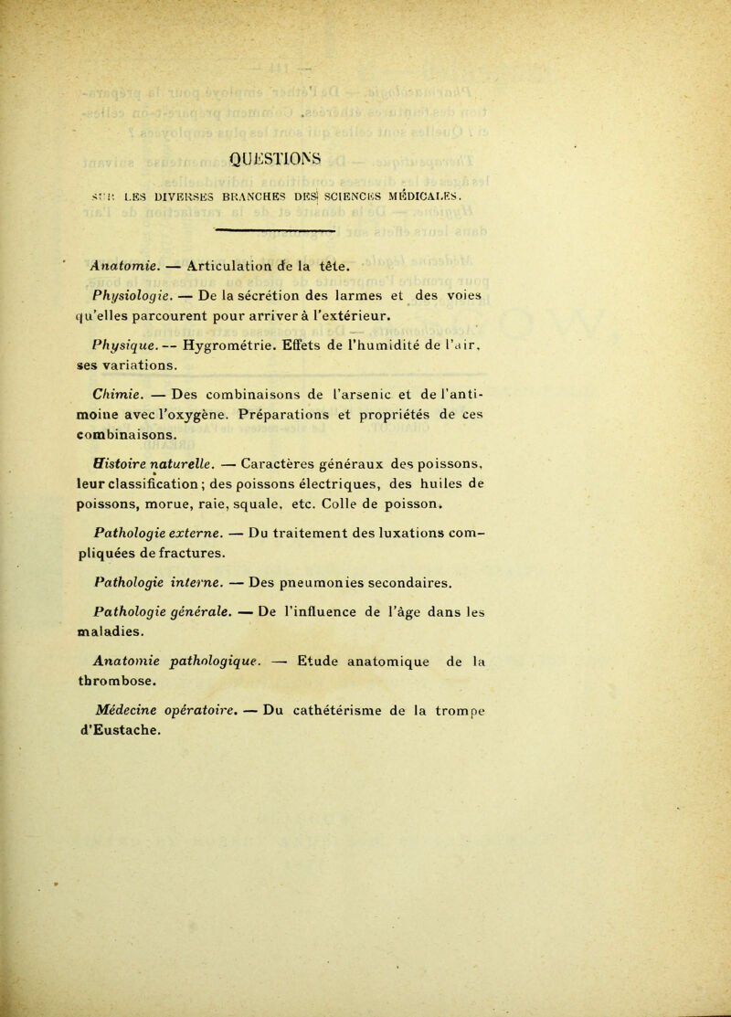 QUESTIONS ST'i; LES DIVERSES BRANCHES DKS! SCIENCES MÉDICALES. Anatomie. — A.rticulation de la tête. Physiologie. — De la sécrétion des larmes et des voies qu’elles parcourent pour arrivera l'extérieur. Physique.— Hygrométrie. Effets de l’humidité de l’air, ses variations. Chimie. — Des combinaisons de l’arsenic et de l’anti- moine avec l’oxygène. Préparations et propriétés de ces combinaisons. Histoire naturelle. —Caractères généraux des poissons, leur classification ; des poissons électriques, des huiles de poissons, morue, raie, squale, etc. Colle de poisson* Pathologie externe. — Du traitement des luxations com- pliquées de fractures. Pathologie interne. — Des pneumonies secondaires. Pathologie générale. — De l’influence de l’âge dans les maladies. Anatomie pathologique. — Etude anatomique de la thrombose. Médecine opératoire. — Du cathétérisme de la trompe d’Eustache.