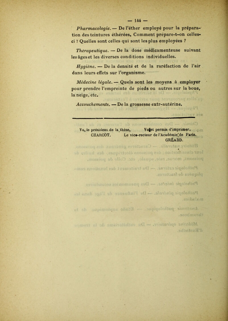 — U4 — Pharmacologie. — De l’éther employé pour la prépara- tion des teintures éthérées. Comment prépare-t-on celles- ci ? Quelles sont celles qui sont les plus employées ? Thérapeutique. — De la dose médicamenteuse suivant les âges et les diverses conditions individuelles. Hygiène. — De la densité et de la raréfaction de l’air dans leurs effets sur l’organisme. Médecine légale. — Quels sont les moyens à employer pour prendre l’empreinte de pieds ou autres sur la boue, la neige, etc. Accouchements. —De la grossesse extr-autérine. Vu, le président de la_thèse, Vu|et permis d’imprimer, CHARCOT. Le vice-recteur de l’Académiede Paris. grèard.