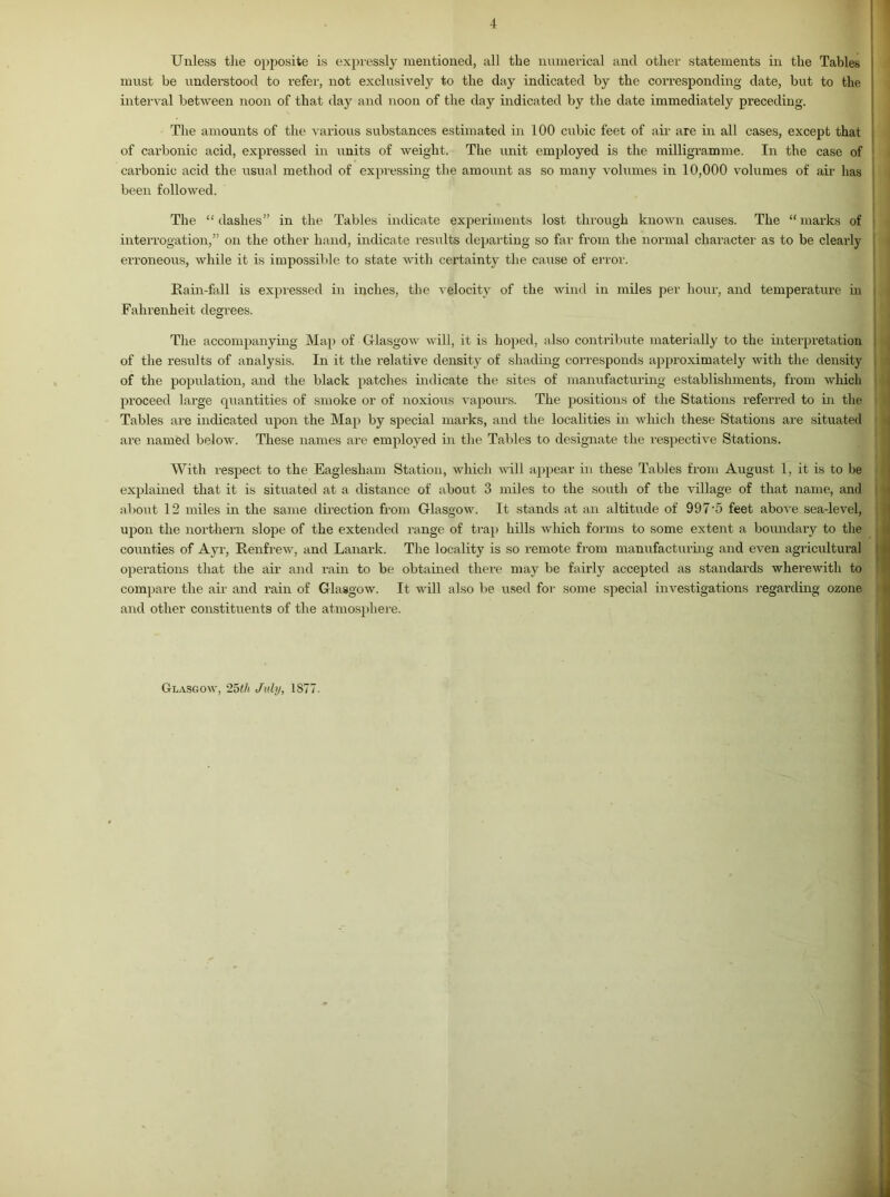 Unless the opposite is expressly mentioned, all the numerical and other statements in the Tables must be understood to refer, not exclusively to the day indicated by the corresponding date, but to the interval between noon of that day and noon of the day indicated by the date immediately preceding. The amounts of the various substances estimated in 100 cubic feet of air are in all cases, except that of carbonic acid, expressed in units of weight. The unit employed is the milligramme. In the case of carbonic acid the usual method of expressing the amount as so many volumes in 10,000 volumes of air has been followed. The “dashes” in the Tables indicate experiments lost through known causes. The “marks of interrogation,” on the other hand, indicate results departing so far from the normal character as to be clearly erroneous, while it is impossible to state with certainty the cause of error. Rain-fall is expressed in inches, the velocity of the wind in miles per hour, and temperature in Fahrenheit degrees. The accompanying Map of Glasgow will, it is hoped, also contribute materially to the interpretation of the results of analysis. In it the relative density of shading corresponds approximately with the density of the population, and the black patches indicate the sites of manufacturing establishments, from which proceed large quantities of smoke or of noxious vapours. The positions of the Stations referred to in the I Tables are indicated upon the Map by special marks, and the localities in which these Stations are situated are named below. These names are employed in the Tallies to designate the respective Stations. With respect to the Eaglesham Station, which will appear in these Tables from August 1, it is to be explained that it is situated at a distance of about 3 miles to the south of the village of that name, and about 12 miles in the same direction from Glasgow. It stands at an altitude of 997-5 feet above sea-level, upon the northern slope of the extended range of trap hills which forms to some extent a boundary to the counties of Ayr, Renfrew, and Lanark. The locality is so remote from manufacturing and even agricultural operations that the air and rain to be obtained there may be fairly accepted as standards wherewith to compare the air and rain of Glasgow. It will also be used for some special investigations regarding ozone and other constituents of the atmosphere. Glasgow, 25th July, 1S77-