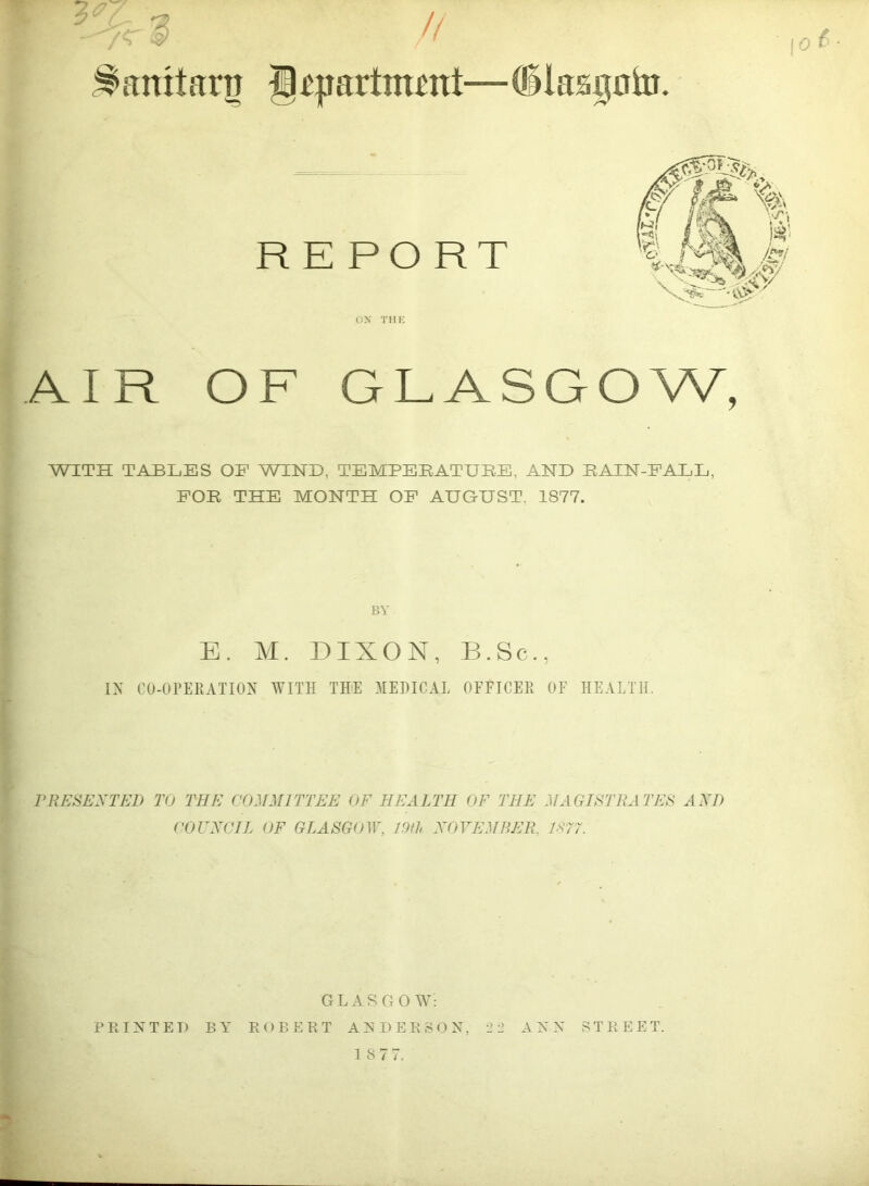 Sanitary // g^yartmmt—QUasgnin. 0 ^ ‘ t R E PO RT ox THK AIR OF GLASGOW, WITH TABLES OF WIND, TEMPEBATURE, AND RAIN-EALL, FOR THE MONTH OF AUGUST. 1877. BY E. M. DIXON, B.Sc., IN CO-Ol’EEATION WITH TEE MEHICAL OFFICER OF HEALTH. PRESEXTED TO THE COMMITTEE OF HEALTH OF THE MAGISTRATES AXD COUXCIL OF GLASGOW, 19fh XOVEMBER, 1B77. GLASGOW: PEIXTET) BY EOBEET AXDEESON, '2 2 AXX STEEET.