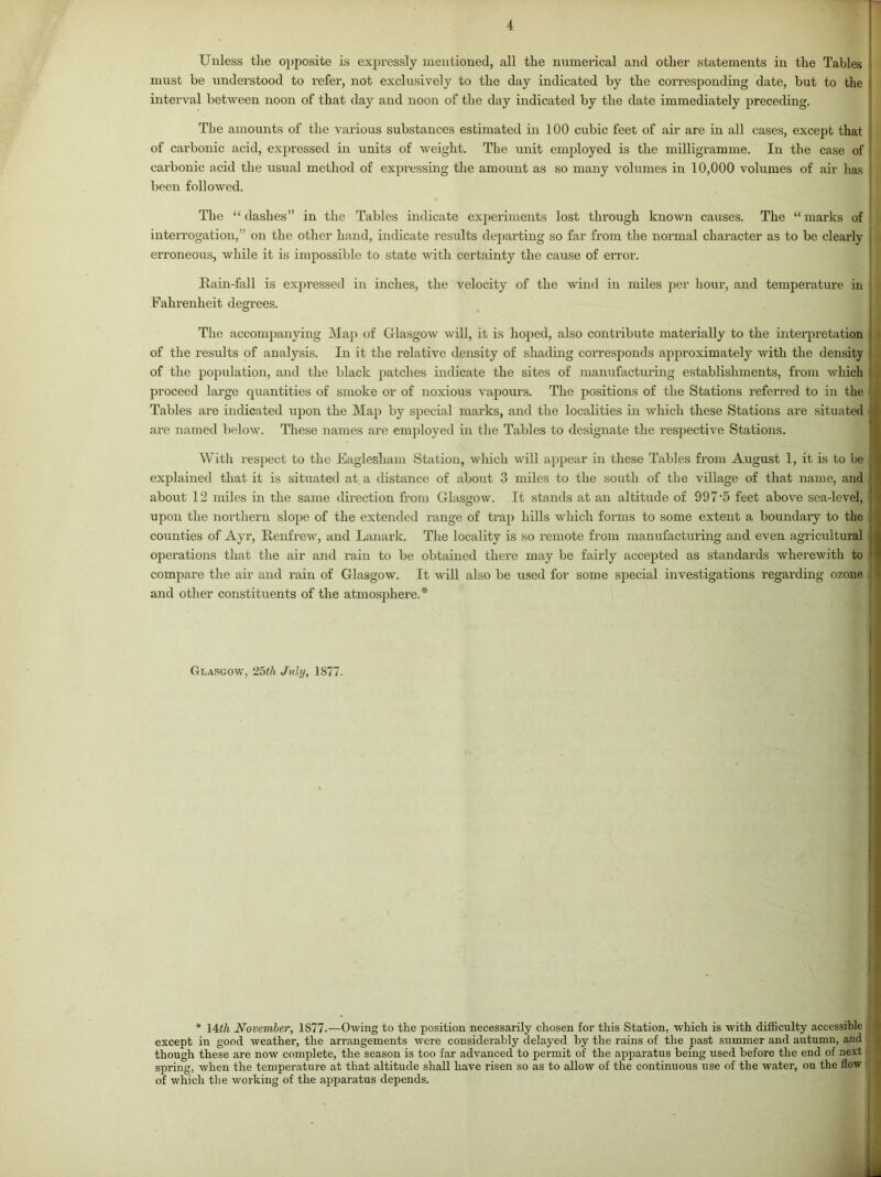 Unless tlie o])posite is expressly mentioned, all the mxmerical and other statements in the Tables must be understood to I’efer, not exclusively to the day indicated by the corresponding date, but to the interval between noon of that day and noon of the day indicated by the date immediately preceding. The amounts of the various substances estimated in 100 cubic feet of air are in all cases, except that of carbonic acid, exi)ressed in xmits of weight. The unit employed is the milligramme. In the case of carbonic acid the usual method of exjmessing the amount as so many volumes in 10,000 volumes of air has been followed. The “ dashes” in the Tables indicate experiments lost through known causes. The “ marks of interrogation,” on the other hand, indicate results departing so hir from the normal character as to be clearly erroneous, while it is impossible to state with certainty the cause of error. Uain-fall is expressed in inches, the velocity of the wind in miles per hour, and temperature in Fahrenheit degrees. The accompanying Map of Glasgow will, it is hoped, also contribute materially to the interpretation > of the results of analysis. In it the relative density of shading corresponds approximately with the density k of the population, and the black patches indicate the sites of manufactiu’ing establishments, from which 1 proceed large qxiantities of smoke or of noxious vapoims. The positions of the Stations referred to in the Tables are indicated upon the Map by special marks, and the localities in which these Stations are situated are named below. These names are employed in the Tables to designate the respective Stations. With respect to the Eaglesham Station, which will ai>pear in these Tables from August 1, it is to be explained that it is situated at a distance of about 3 miles to the south of the village of that name, and about 12 nriles in the same direction from Glasgow. It stands at an altitude of 997'5 feet above sea-level, upon the northern slope of the extended range of trap hills which forms to some extent a boundary to the counties of Ayr, Renfrew, and Lanark. The locality is so remote from manufacturing and even agricultural operations that the air and rain to be obtained there may be faiidy accepted as standards wherewith to compare the air and rain of Glasgow. It mil also be used for some special investigations regarding ozone and other constituents of the atmosphere.* Glasgow, ‘25(h Jiihj, 1877. I i * \4ih November, 1877.—Owing to the position necessarily chosen for this Station, which is with difficulty accessible j except in good weather, the arrangements were considerably delayed by the rains of the past summer and autumn, and ; though these are now complete, the season is too far advanced to permit of the apparatus being used before the end of next j spring, when the temperature at that altitude shall have risen so as to allow of the continuous use of the water, ou the flow \ of which the working of the apparatus depends.