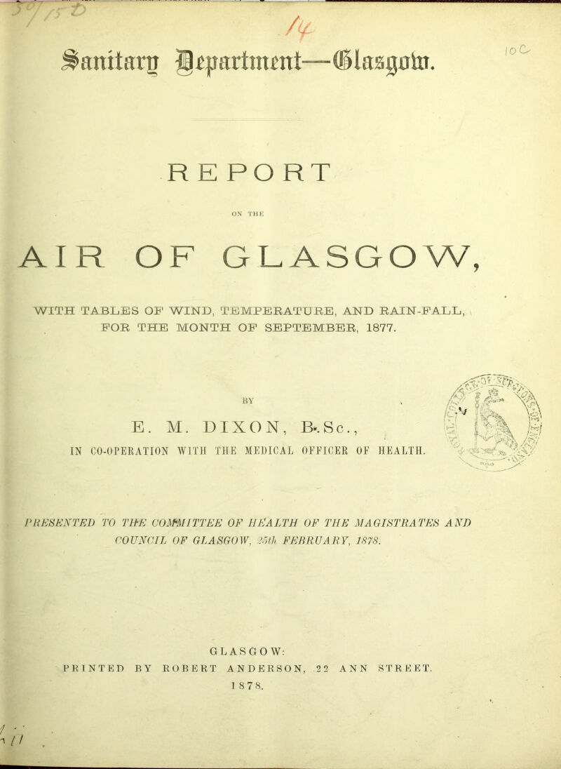 ^amtartr j)apartment— 61 aagato. 'oG REPORT ON THE AIR OF GLASGOW, WITH TABLES OE WIND, TEMPERATURE, AND RAIN-FALL, FOR THE MONTH OF SEPTEMBER, 1877. BY E. M. DIXON, B».Sc., IN CO-OPERATION WITH THE MEDICAL OFFICER OF HEALTH. IK i PRESENT FA) TO THE COmilTTEE OF HEALTH OF THE MAGISTRATES ANJ) COUNCIL OF GLASGOW, 25th FEBRUARY, 1878. GLASGOW: FEINTED BY ROBERT ANDERSON, 11 ANN STREET.