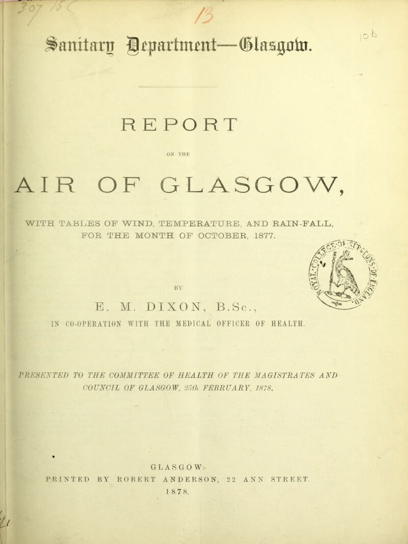 /. ^anitaru J^partmmt—Cllaagato. R E PORT ON THE AIR OF GLASGOW, WITH TABLES OF WIND, TEMPEEATUEE, AND EAIN-FALL, POE THE MONTH OF OCTOBEE, 1877. BV B. M. DIXON, B.Sc., IN CO-OPERATION WITH THE MEDICAL OFFICER OF HEALTH. rRESENTED TO THE COMMITTEE OF HEALTH OF THE MAGISTRATES AND COUNCIL OF GLASGOW, 25th FEBRUARY, 1878. GLASGOW:. PRINTED BY ROBERT ANDERSON, 22 ANN STREET.