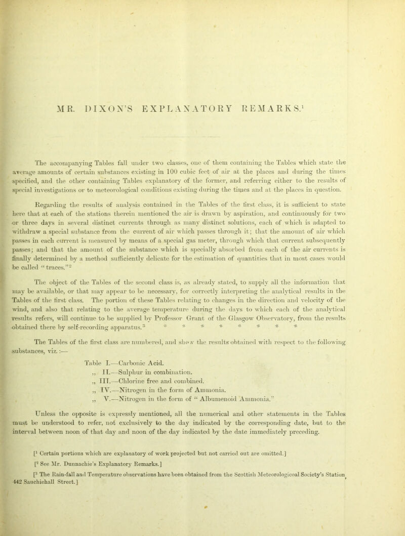 MR. DIXON’S EXPLANATORY REMARKS.1 The accompanying Tables fall under two classes, one of them containing the Tables which state the average amounts of certain substances existing in 100 cubic feet of air at the places and during the times specified, and the other containing Tables explanatory of the former, and referring either to the results of special investigations or to meteorological conditions existing during the times and at the places in question. Regarding the results of analysis contained in the Tables of the first class, it is sufficient to state here that at each of the stations therein mentioned the air is drawn by aspiration, and continuously for two or three days in several distinct currents through as many distinct solutions, each of which is adapted to withdraw a special substance from the current of air which passes through it ; that the amount of air which passes in each current is measured by means of a special gas meter, through which that current subsequently passes; and that the amount of the substance which is specially absorbed from each of the air currents is finally determined by a method sufficiently delicate for the estimation of quantities that in most cases would be called “traces.”2 The object of the Tables of the second class is, as already stated, to supply all the information that may be available, or that may appear to be necessary, for correctly interpreting the analytical results in the Tables of the first class. The portion of these Tables relating to changes in the direction and velocity of the wind, and also that relating to the average temperature during the days to which each of the analytical results refers, will continue to be supplied by Professor Grant of the Glasgow Observatory, from the results •obtained there by self-recording apparatus.3 *** ***** The Tables of the first class are numbered, and slio.v the results obtained with respect to the following substances, viz.— Table I.—Carbonic Acid. ,, IT.—Sulphur in combination. „ III.—Chlorine free and combined. „ IV.—Nitrogen in the form of Ammonia. ,, V.—Nitrogen in the form of “ Albumenoid Ammonia.” Unless the opposite is expressly mentioned, all the numerical and other statements in the Tables must be understood to refer, not exclusively to the day indicated by the corresponding date, but to the interval between noon of that day and noon of the day indicated by the date immediately preceding. [* Certain portions which are explanatory of work projected but not carried out are omitted.] [2 See Mr. Dunnachie’s Explanatory Remarks.] [3 The Rain-fall and Temperature observations have been obtained from the Scottisli Meteorologicoal Society’s Station 442 Sauchiehall Street.]