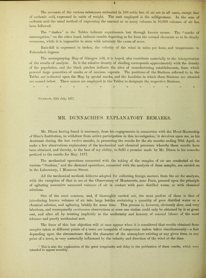 The amounts of the various substances estimated in 100 cubic feet of air are in all cases, except that of carbonic acid, expressed in units of weight. The unit employed is the milligramme. In the case of carbonic acid the usual method of expressing the amount as so many volumes in 10,000 volumes of air has been followed. The “ dashes” in the Tables indicate experiments lost through known causes. The “ marks of interrogation,” on the other hand, indicate results departing so far from the normal character as to be clearly erroneous, while it is impossible to state with certainty the cause of error. Rain-fall is expressed in inches, the velocity of the wind in miles per hour, and temperature in Fahrenheit degrees. The accompanying Map of Glasgow will, it is hoped, also contribute materially to the interpretation of the results of analysis. In it the relative density of shading corresponds approximately with the density of the population, and the black patches indicate the sites of manufacturing establishments, from which proceed large quantities of smoke or of noxious vapours. The positions of the Stations referred to in the Tables are indicated upon the Map by special marks, and the localities in which these Stations are situated are named below. These names are employed in the Tables to designate the respective Stations. *•£*****## * % * * Glasgow, 25th July, 1877. MR. DUNNACHIEYS EXPLANATORY REMARKS. Mr. Dixon having found it necessary, from his engagements in connection with the Head-Mastership of Glen’s Institution, to withdraw from active participation in this investigation,1 it devolves upon me, as his Assistant during the last twelve months, in presenting the results for the six months ending 30th April, to make a few observations explanatory of the mechanical and chemical processes whereby those results have been obtained, and thereby, to the best of my ability, to fulfil a promise made by Mr. Dixon in his remarks prefixed to the results for May, 1877. The mechanical operations connected with the taking of the samples of air are conducted at the various “ Stations,” and the chemical operations, connected with the analysis of these samples, are carried on in the Laboratory, 1 Montrose Street. All the mechanical methods hitherto adopted for collecting foreign matters from the air for analysis, with the exception of that in use at the Observatory of Montsouris, near Paris, proceed upon the principle of agitating successive measured volumes of air in contact with pure distilled water, or with chemical solutions. One of the most common, and, if thoroughly carried out, the most perfect of these is that of introducing known volumes of air into large bottles containing a quantity of pure distilled water or a chemical solution, and agitating briskly for some time. This process is, howevei’, obviously slow, and very laborious, and consequently contimious observations at even one station could only be obtained by it at great cost, and after all by trusting implicitly to the uniformity and honesty of manual labour of the most irksome and purely mechanical sort. The force of this last objection will at once appear when it is considei’ed that results obtained from samples taken at different points of a town are incapable of comparison unless taken simultaneously—a fact depending upon the circumstance that the character of the atmosphere existing at any given time, in any point of a town, is very materially influenced by the velocity and direction of the wind at the time. 1 This is also the explanation of the great irregularity and delay in the publication of these results, which were intended to appear monthly.