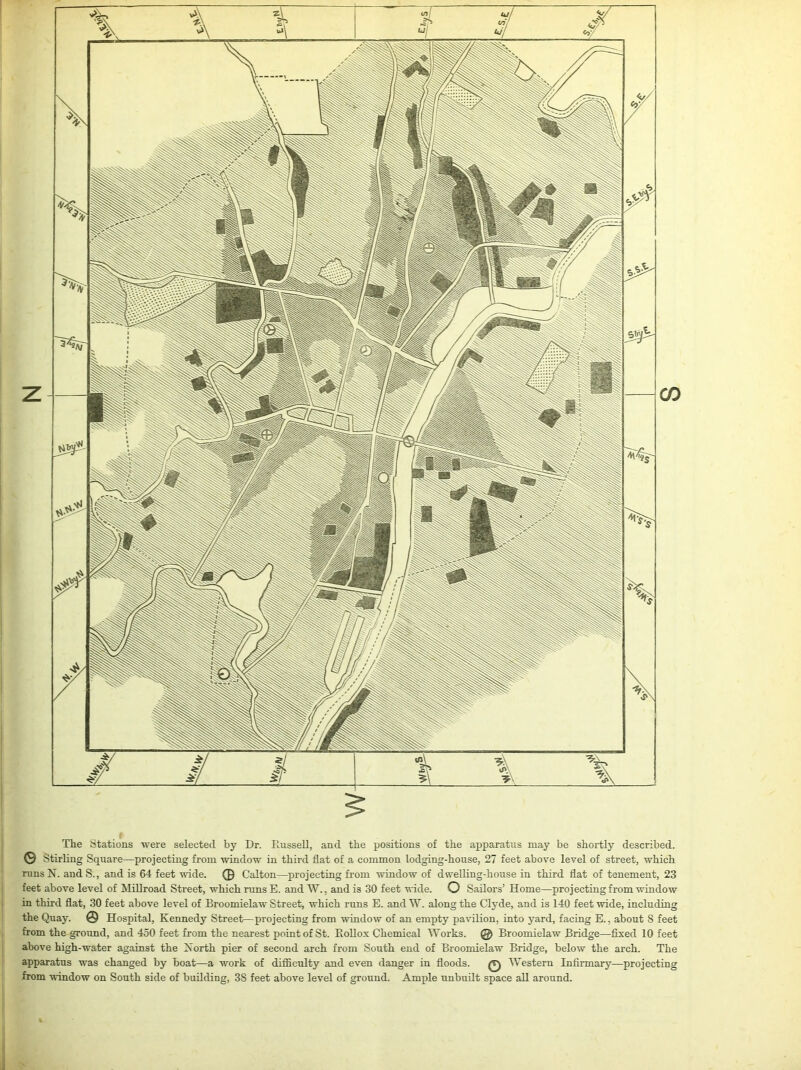 The Stations were selected by Dr. Russell, and the positions of the apparatus may be shortly described. © Stirling Square—projecting from window in third flat of a common lodging-house, 27 feet above level of street, which runs N. and S., and is 64 feet wide. © Oalton—projecting from window of dwelling-house in third flat of tenement, 23 feet above level of Millroad Street, which runs E. and W., and is 30 feet wide. O Sailors’ Home—projecting from window in third flat, 30 feet above level of Broomielaw Street, which runs E. and W. along the Clyde, and is 140 feet wide, including the Quay. © Hospital, Kennedy Street—projecting from window of an empty pavilion, into yard, facing E., about S feet from the ground, and 450 feet from the nearest point of St. Rollox Chemical Works. @ Broomielaw Bridge—fixed 10 feet above high-water against the North pier of second arch from South end of Broomielaw Bridge, below the arch. The apparatus was changed by boat—a work of difficulty and even danger in floods. Q Western Infirmary—projecting from window on South side of building, 3S feet above level of ground. Ample unbuilt space all around.