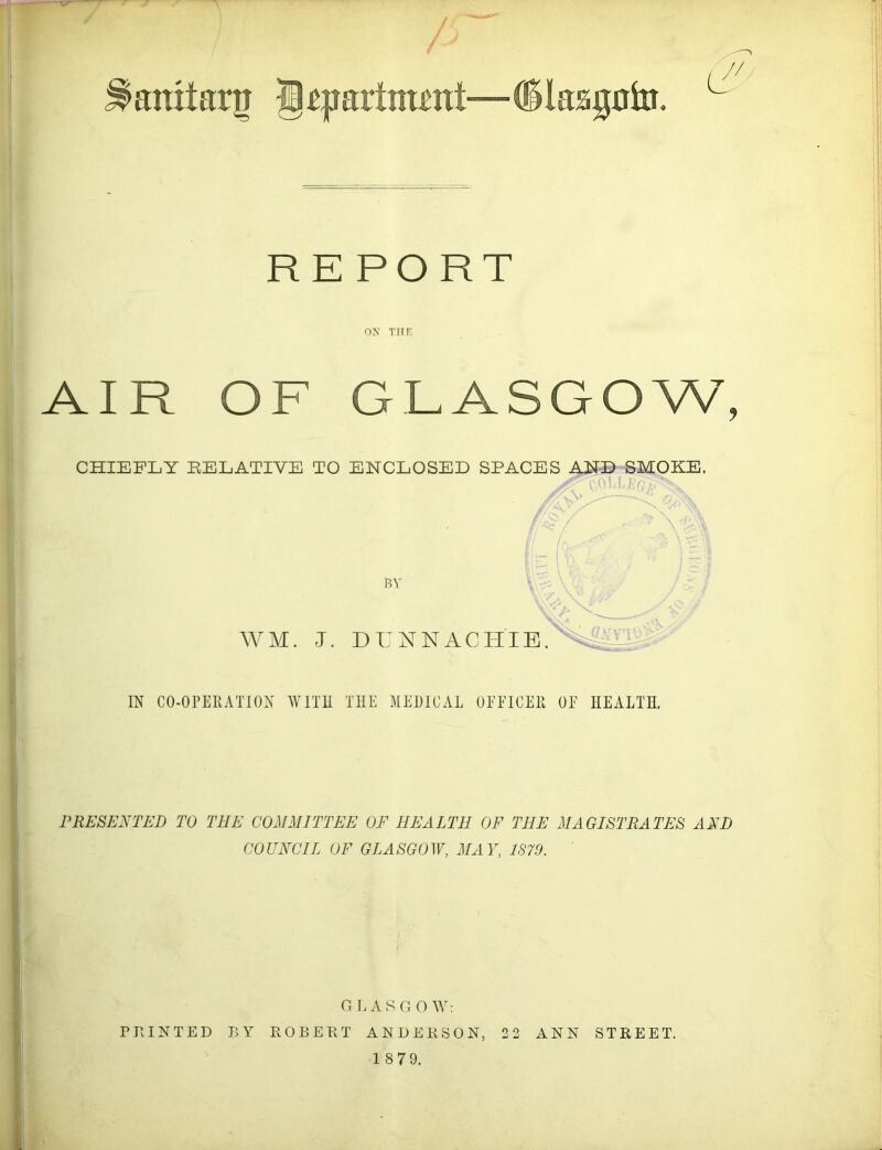 ^aniiarg jppartnmtt—CSIaagokt, c REPORT ON THE AIR OF GLASGOW, CHIEFLY RELATIVE TO ENCLOSED SPACES AND SMOKE. A> c,o ll/va- BY WM. J. DUNNACH'IB. IN CO-OPERATION WITH THE MEDICAL 0EE1CER OF HEALTH. PRESENTED TO THE COMMITTEE OF HEALTH OF THE MAGISTRATES AND COUNCIL OF GLASGOW, MAY, 1S79. GLASGOW: PRINTED BY ROBERT ANDERSON, 2 2 ANN STREET. 1 8 79.