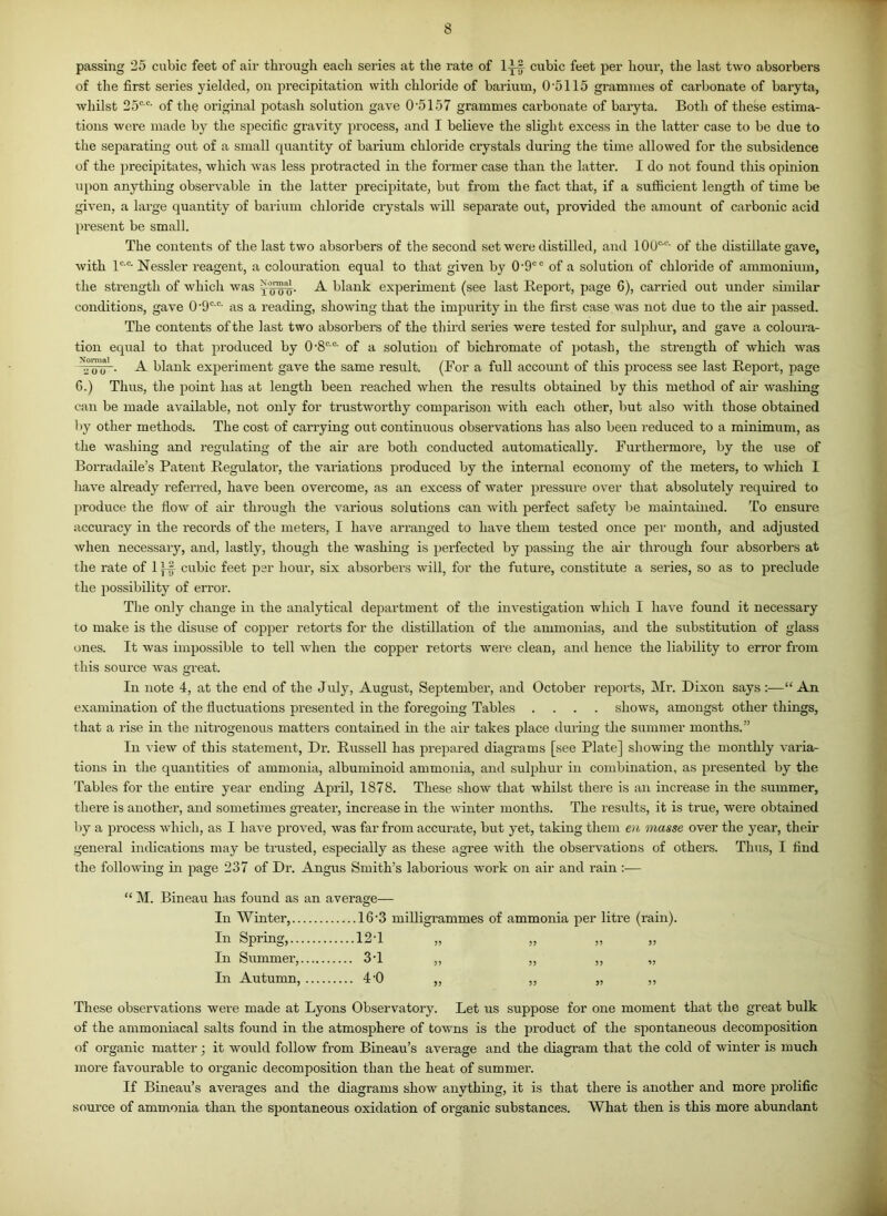 passing 25 cubic feet of air through each series at the rate of 1— cubic feet per hour, the last two absorbers of the first series yielded, on precipitation with chloride of barium, 0'5115 grammes of carbonate of baryta, whilst 25c c’ of the original potash solution gave 0’5157 grammes carbonate of baryta. Both of these estima- tions were made by the specific gravity process, and I believe the slight excess in the latter case to be due to the separating out of a small quantity of barium chloride crystals during the time allowed for the subsidence of the precipitates, which was less protracted in the former case than the latter. I do not found this opinion upon anything observable in the latter precipitate, but from the fact that, if a sufficient length of time be given, a large quantity of barium chloride crystals will separate out, provided the amount of carbonic acid present be small. The contents of the last two absorbers of the second set were distilled, and 100c'c- of the distillate gave, with lc c- Nessler reagent, a colouration equal to that given by 0'9C c of a solution of chloride of ammonium, the strength of which was ^inny- A blank experiment (see last Report, page 6), carried out under similar conditions, gave 0'9CC- as a reading, showing that the impurity in the first case was not due to the air passed. The contents of the last two absorbers of the third series were tested for sulphur, and gave a coloura- tion equal to that produced by 0-8cc- of a solution of bichromate of potash, the strength of which was . A blank experiment gave the same result. (For a full account of this process see last Report, page G.) Thus, the point has at length been reached when the results obtained by this method of air washing can be made available, not only for trustworthy comparison with each other, but also with those obtained by other methods. The cost of carrying out continuous observations has also been reduced to a minimum, as the washing and regulating of the air are both conducted automatically. Furthermore, by the use of Borradaile’s Patent Regulator, the variations produced by the internal economy of the meters, to which I have already referred, have been overcome, as an excess of water pressure over that absolutely required to produce the flow of air through the various solutions can with perfect safety be maintained. To ensure accuracy in the records of the meters, I have arranged to have them tested once per month, and adjusted when necessary, and, lastly, though the washing is perfected by passing the air through four absoi’bers at the rate of 1 cubic feet per hour, six absorbers will, for the future, constitute a series, so as to preclude the possibility of error. The only change in the analytical department of the investigation which I have found it necessary to make is the disuse of copper retorts for the distillation of the ammonias, and the substitution of glass ones. It was impossible to tell when the copper retorts were clean, and hence the liability to error from this source was great. In note 4, at the end of the July, August, September, and October reports, Mr. Dixon says :—“ An examination of the fluctuations presented in the foregoing Tables .... shows, amongst other things, that a rise in the nitrogenous matters contained in the air takes place during the summer months.” In view of this statement, Dr. Russell has prepared diagrams [see Plate] showing the monthly varia- tions in the quantities of ammonia, albuminoid ammonia, and sulphur in combination, as presented by the Tables for the entire year ending April, 1878. These show that whilst there is an increase in the summer, there is another, and sometimes greater, increase in the winter months. The results, it is true, were obtained by a process which, as I have proved, was far from accurate, but yet, taking them en masse over the year, their general indications may be trusted, especially as these agree with the observations of others. Thus, I find the following in page 237 of Dr. Angus Smith’s laborious work on air and rain :— “ M. Bineau has found as an average— In Winter, 16*3 milligrammes of ammonia per litre (rain). In Spring, 12T „ „ „ „ In Summer, 3*1 „ „ ,, „ In Autumn, 40 „ ,, „ ,, These observations were made at Lyons Observatory. Let us suppose for one moment that the great bulk of the ammoniacal salts found in the atmosphere of towns is the product of the spontaneous decomposition of organic matter; it would follow from Bineau’s average and the diagram that the cold of winter is much more favourable to organic decomposition than the heat of summer. If Bineau’s averages and the diagrams show anything, it is that there is another and more prolific source of ammonia than the spontaneous oxidation of organic substances. What then is this more abundant