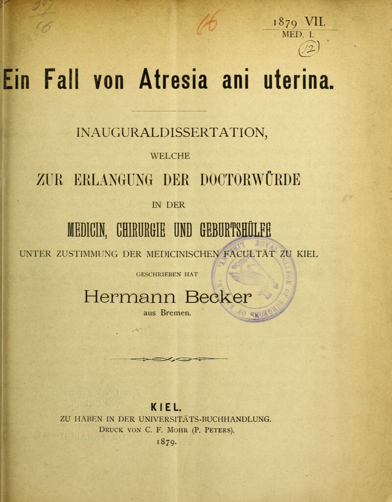 i879 VII. MED. i: (g:) ■ Ein Fall von Atresia ani uterina. INAUGURALDISSERTATION, WELCHE ZUR ERLANGUNG DER DOCTORWÜRDE IN DER UNTER ZUSTIMMUNG DER MEDICINISCHEN FACULTÄT ZU KIEL GESCHRIEBEN HAT Hermann Becker KIEL. zu HABEN IN DER UNIVERSITÄTS-BUCHHANDLUNG. Druck von C. F. Mohr (P. Peters).